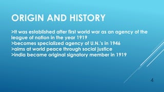 4
ORIGIN AND HISTORY
>It was established after first world war as an agency of the
league of nation in the year 1919
>becomes specialized agency of U.N.’s in 1946
>aims at world peace through social justice
>india became original signatory member in 1919
 