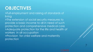 7
OBJECTIVES
>Full employment and raising of standards of
living
>The extension of social security measures to
provide a basic income to all in need of such
protection and comprehensive medical care
>Adequate protection for the life and health of
workers in all occupation
>Provision for child welfare and maternity
protection
CONTD
 
