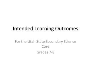 Intended Learning Outcomes
For the Utah State Secondary Science
Core
Grades 7-8
 