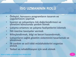 Dünya İş Sağlığı ve Güvenliği Günü, 28 Nisan 2015 14
İSG UZMANININ ROLÜ
• Önleyici, koruyucu programların tasarım ve
uygulamasını yapmak
• İşveren ve çalışanlara risk değerlendirmesi ve
yönetimi konusunda yardım etmek
• Çalışma ortamını ve çalışma faaliyetlerini izlemek
• İSG üzerine tavsiyeler vermek
• Bilinçlendirmek, bilgi ve beceri kazandırmak,
• Çalışanların sağlık gözetim sisteminini tasarlamak ve
yönetmek
• İlk yardım ve acil tıbbi müdahalelerini organize
etmek
• Tedavi ve rehabilitasyon için sevk etmek
 