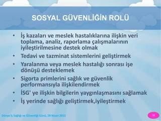 Dünya İş Sağlığı ve Güvenliği Günü, 28 Nisan 2015 15
SOSYAL GÜVENLİĞİN ROLÜ
• İş kazaları ve meslek hastalıklarına ilişkin veri
toplama, analiz, raporlama çalışmalarının
iyileştirilmesine destek olmak
• Tedavi ve tazminat sistemlerini geliştirmek
• Yaralanma veya meslek hastalığı sonrası işe
dönüşü desteklemek
• Sigorta primlerini sağlık ve güvenlik
performansıyla ilişkilendirmek
• İSG' ye ilişkin bilgilerin yaygınlaşmasını sağlamak
• İş yerinde sağlığı geliştirmek,iyileştirmek
 