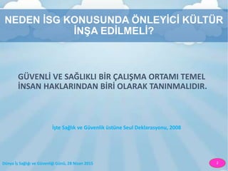Dünya İş Sağlığı ve Güvenliği Günü, 28 Nisan 2015 2
NEDEN İSG KONUSUNDA ÖNLEYİCİ KÜLTÜR
İNŞA EDİLMELİ?
GÜVENLİ VE SAĞLIKLI BİR ÇALIŞMA ORTAMI TEMEL
İNSAN HAKLARINDAN BİRİ OLARAK TANINMALIDIR.
İşte Sağlık ve Güvenlik üstüne Seul Deklarasyonu, 2008
 