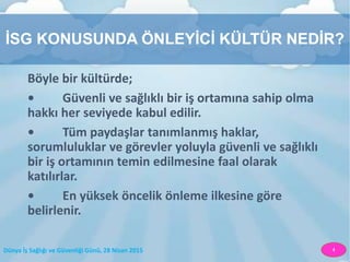 Dünya İş Sağlığı ve Güvenliği Günü, 28 Nisan 2015 4
İSG KONUSUNDA ÖNLEYİCİ KÜLTÜR NEDİR?
Böyle bir kültürde;
• Güvenli ve sağlıklı bir iş ortamına sahip olma
hakkı her seviyede kabul edilir.
• Tüm paydaşlar tanımlanmış haklar,
sorumluluklar ve görevler yoluyla güvenli ve sağlıklı
bir iş ortamının temin edilmesine faal olarak
katılırlar.
• En yüksek öncelik önleme ilkesine göre
belirlenir.
 