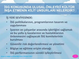 Dünya İş Sağlığı ve Güvenliği Günü, 28 Nisan 2015 7
İSG KONUSUNDA ULUSAL ÖNLEYİCİ KÜLTÜR
İNŞA ETMENİN KİLİT UNSURLARI NELERDİR?
İŞ YERİ SEVİYESİNDE:
• İSG politikalarının, programlarının tasarım ve
uygulanması
• İşveren ve çalışanlar arasında işbirliğini sağlamak
ve bu yolla iş kazalarının ve hastalıklarının
önlenmesini sağlayacak İSG komitelerinin
kurulması
• Güvenilir risk değerlendirmesi ve yönetimi
• Bilgiye ve eğitime erişim olanağı
• İSG performansının sürekli iyileştirilmesi
 
