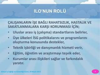 Dünya İş Sağlığı ve Güvenliği Günü, 28 Nisan 2015 9
ILO’NUN ROLÜ
ÇALIŞANLARIN İŞE BAĞLI RAHATSIZLIK, HASTALIK VE
SAKATLANMALARA KARŞI KORUNMASI İÇİN;
• Uluslar arası iş (çalışma) standartlarını belirler,
• Üye ülkeleri İSG politikalarını ve programlarını
oluşturma konusunda destekler,
• Teknik işbirliği ve danışmanlık hizmeti verir,
• Eğitim, öğretim ve araştırmayı teşvik eder,
• Kurumlar arası ilişkileri sağlar ve farkındalık
yaratır.
 