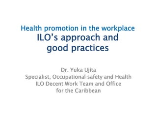 Health promotion in the workplace
ILO’s approach and
good practices
Dr. Yuka Ujita
Specialist, Occupational safety and Health
ILO Decent Work Team and Office
for the Caribbean
 