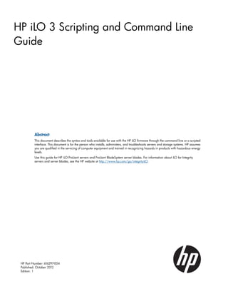 HP iLO 3 Scripting and Command Line 
Guide 
Abstract 
This document describes the syntax and tools available for use with the HP iLO firmware through the command line or a scripted 
interface. This document is for the person who installs, administers, and troubleshoots servers and storage systems. HP assumes 
you are qualified in the servicing of computer equipment and trained in recognizing hazards in products with hazardous energy 
levels. 
Use this guide for HP iLO ProLiant servers and ProLiant BladeSystem server blades. For information about iLO for Integrity 
servers and server blades, see the HP website at http://www.hp.com/go/integrityiLO. 
HP Part Number: 616297-004 
Published: October 2012 
Edition: 1 
 