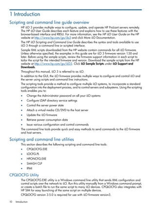 1 Introduction 
Scripting and command line guide overview 
HP iLO 3 provides multiple ways to configure, update, and operate HP ProLiant servers remotely. 
The HP iLO User Guide describes each feature and explains how to use these features with the 
browser-based interface and RBSU. For more information, see the HP iLO User Guide on the HP 
website at http://www.hp.com/go/ilo3 and click More iLO Documentation. 
The HP iLO Scripting and Command Line Guide describes the syntax and tools available to use 
iLO 3 through a command line or scripted interface. 
Sample XML scripts downloaded from the HP website contain commands for all iLO firmware. 
Unless otherwise specified, the examples in this guide are for iLO 3 firmware version 1.50 and 
later. Before using the sample scripts, review the firmware support information in each script to 
tailor the script for the intended firmware and version. Download the sample scripts from the HP 
website at http://www.hp.com/go/iLO3. Click iLO Sample Scripts under iLO Support and 
Downloads. 
Throughout this manual, iLO 3 is referred to as iLO. 
In addition to the GUI, the iLO firmware provides multiple ways to configure and control iLO and 
the server using scripts and command line instructions. 
The scripting tools provide a method to configure multiple iLO systems, to incorporate a standard 
configuration into the deployment process, and to control servers and subsystems. Using the scripting 
tools enables you to: 
• Change the Administrator password on all your iLO systems 
• Configure LDAP directory service settings 
• Control the server power state 
• Attach a virtual media CD/DVD to the host server 
• Update the iLO firmware 
• Retrieve power consumption data 
• Issue various configuration and control commands 
The command line tools provide quick and easy methods to send commands to the iLO firmware 
and host servers. 
Scripting and command line utilities 
This section describes the following scripting and command line tools: 
• CPQLOCFG.EXE 
• LOCFG.PL 
• HPONCFG.EXE 
• SMASH CLP 
• IPMI 
CPQLOCFG Utility 
The CPQLOCFG.EXE utility is a Windows command line utility that sends XML configuration and 
control scripts over the network to iLO. Run this utility manually from a Windows command prompt, 
or create a batch file to run the same script to many iLO devices. CPQLOCFG also integrates with 
HP SIM for easy launching of the same script on multiple devices. 
CPQLOCFG version 3.5.0 is required for use with iLO firmware version3. 
10 Introduction 
 