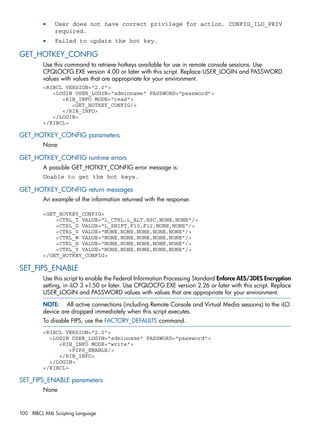 • User does not have correct privilege for action. CONFIG_ILO_PRIV 
required. 
• Failed to update the hot key. 
GET_HOTKEY_CONFIG 
Use this command to retrieve hotkeys available for use in remote console sessions. Use 
CPQLOCFG.EXE version 4.00 or later with this script. Replace USER_LOGIN and PASSWORD 
values with values that are appropriate for your environment. 
<RIBCL VERSION="2.0"> 
<LOGIN USER_LOGIN="adminname" PASSWORD="password"> 
<RIB_INFO MODE="read"> 
<GET_HOTKEY_CONFIG/> 
</RIB_INFO> 
</LOGIN> 
</RIBCL> 
GET_HOTKEY_CONFIG parameters 
None 
GET_HOTKEY_CONFIG runtime errors 
A possible GET_HOTKEY_CONFIG error message is: 
Unable to get the hot keys. 
GET_HOTKEY_CONFIG return messages 
An example of the information returned with the response: 
<GET_HOTKEY_CONFIG> 
<CTRL_T VALUE="L_CTRL,L_ALT,ESC,NONE,NONE"/> 
<CTRL_U VALUE="L_SHIFT,F10,F12,NONE,NONE"/> 
<CTRL_V VALUE="NONE,NONE,NONE,NONE,NONE"/> 
<CTRL_W VALUE="NONE,NONE,NONE,NONE,NONE"/> 
<CTRL_X VALUE="NONE,NONE,NONE,NONE,NONE"/> 
<CTRL_Y VALUE="NONE,NONE,NONE,NONE,NONE"/> 
</GET_HOTKEY_CONFIG> 
SET_FIPS_ENABLE 
Use this script to enable the Federal Information Processing Standard Enforce AES/3DES Encryption 
setting, in iLO 3 v1.50 or later. Use CPQLOCFG.EXE version 2.26 or later with this script. Replace 
USER_LOGIN and PASSWORD values with values that are appropriate for your environment. 
NOTE: All active connections (including Remote Console and Virtual Media sessions) to the iLO 
device are dropped immediately when this script executes. 
To disable FIPS, use the FACTORY_DEFAULTS command. 
<RIBCL VERSION="2.0"> 
<LOGIN USER_LOGIN="adminname" PASSWORD="password"> 
<RIB_INFO MODE="write"> 
<FIPS_ENABLE/> 
</RIB_INFO> 
</LOGIN> 
</RIBCL> 
SET_FIPS_ENABLE parameters 
None 
100 RIBCL XML Scripting Language 
 