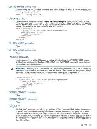 SET_FIPS_ENABLE runtime errors 
When running the FIPS_ENABLE command, FIPS status is checked. If FIPS is already enabled, the 
following message appears: 
FIPS is already enabled. 
GET_FIPS_STATUS 
Use this script to retrieve the current Enforce AES/3DES Encryption status, in iLO 3 v1.50 or later. 
Use CPQLOCFG.EXE version 4.00 or later with this script. Replace USER_LOGIN and PASSWORD 
values with values that are appropriate for your environment. 
<RIBCL VERSION="2.0"> 
<LOGIN USER_LOGIN="adminname" PASSWORD="password"> 
<RIB_INFO MODE="write"> 
<GET_FIPS_STATUS/> 
</RIB_INFO> 
</LOGIN> 
</RIBCL> 
GET_FIPS_STATUS parameters 
None 
GET_FIPS_STATUS runtime errors 
None 
FACTORY_DEFAULTS 
Use this command to set the iLO device to factory default settings. Use CPQLOCFG.EXE version 
4.00 or later with this script. Replace USER_LOGIN and PASSWORD values with values that are 
appropriate for your environment. 
WARNING! Resetting an iLO device to factory defaults changes the the DNS name to the default, 
and the iLO device can be accessed using only the default Administrator user account and default 
password. Without these defaults, iLO access must be reconfigured using the RBSU. 
<RIBCL VERSION="2.0"> 
<LOGIN USER_LOGIN="adminname" PASSWORD="password"> 
<RIB_INFO MODE="write"> 
<FACTORY_DEFAULTS/> 
</RIB_INFO> 
</LOGIN> 
</RIBCL> 
FACTORY_DEFAULTS parameters 
None 
FACTORY_DEFAULTS runtime errors 
None 
DIR_INFO 
The DIR_INFO command can only appear within a LOGIN command block. When the command 
is parsed, it reads the local directory information database into memory and prepares to edit it. 
Only commands that are DIR_INFO type commands are valid inside the DIR_INFO command 
block. The DIR_INFO command generates a response that indicates to the host application whether 
the database was successfully read or not. If the database is open for writing by another application, 
then this call fails. 
DIR_INFO 101 
 