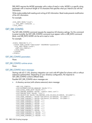 DIR_INFO requires the MODE parameter with a value of read or write. MODE is a specific string 
parameter with a maximum length of 10 characters that specifies what you intend to do with the 
information. 
Write mode enables both reading and writing of iLO information. Read mode prevents modification 
of the iLO information. 
For example: 
<DIR_INFO MODE="read"> 
……… DIR_INFO commands …… 
</DIR_INFO> 
GET_DIR_CONFIG 
The GET_DIR_CONFIG command requests the respective iLO directory settings. For this command 
to parse correctly, the GET_DIR_CONFIG command must appear within a DIR_INFO command 
block, and DIR_INFO MODE can be set to read or write. 
For example: 
<RIBCL VERSION="2.0"> 
<LOGIN USER_LOGIN="adminname" PASSWORD="password"> 
<DIR_INFO MODE="read"> 
<GET_DIR_CONFIG/> 
</DIR_INFO> 
</LOGIN> 
</RIBCL> 
GET_DIR_CONFIG parameters 
None 
GET_DIR_CONFIG runtime errors 
None 
GET_DIR_CONFIG return messages 
Starting with iLO 3 1.05, directory integration can work with HP Lights-Out schema with or without 
extensions (schema-free). Depending on your directory configuration, the response to 
GET_DIR_CONFIG contains different data. 
Possible GET_DIR_CONFIG return messages are: 
• A directory services (with schema extension) return message: 
<GET_DIR_CONFIG> 
<DIR_AUTHENTICATION_ENABLED VALUE="Y"/> 
<DIR_LOCAL_USER_ACCT VALUE="Y"/> 
<DIR_SERVER_ADDRESS VALUE= "adserv.demo.com"/> 
<DIR_SERVER_PORT VALUE= "636"/> 
<DIR_OBJECT_DN VALUE="CN=SERVER1_RIB,OU=RIB,DC=HPRIB, DC=LABS"/> 
<DIR_USER_CONTEXT_1 VALUE="CN=Users0,DC=HPRIB0, DC=LABS"/> 
<DIR_USER_CONTEXT_2 VALUE="CN=Users1,DC=HPRIB1, DC=LABS"/> 
<DIR_USER_CONTEXT_3 VALUE= ""/> 
<DIR_USER_CONTEXT_4 VALUE= ""/> 
<DIR_USER_CONTEXT_5 VALUE= ""/> 
<DIR_USER_CONTEXT_6 VALUE= ""/> 
<DIR_USER_CONTEXT_7 VALUE= ""/> 
<DIR_USER_CONTEXT_8 VALUE= ""/> 
<DIR_USER_CONTEXT_9 VALUE= ""/> 
<DIR_USER_CONTEXT_10 VALUE= ""/> 
<DIR_USER_CONTEXT_11 VALUE= ""/> 
<DIR_USER_CONTEXT_12 VALUE= ""/> 
102 RIBCL XML Scripting Language 
 