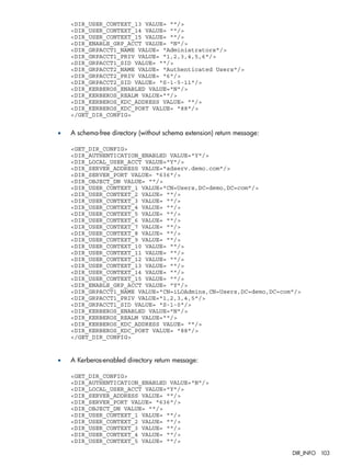 <DIR_USER_CONTEXT_13 VALUE= ""/> 
<DIR_USER_CONTEXT_14 VALUE= ""/> 
<DIR_USER_CONTEXT_15 VALUE= ""/> 
<DIR_ENABLE_GRP_ACCT VALUE= "N"/> 
<DIR_GRPACCT1_NAME VALUE= "Administrators"/> 
<DIR_GRPACCT1_PRIV VALUE= "1,2,3,4,5,6"/> 
<DIR_GRPACCT1_SID VALUE= ""/> 
<DIR_GRPACCT2_NAME VALUE= "Authenticated Users"/> 
<DIR_GRPACCT2_PRIV VALUE= "6"/> 
<DIR_GRPACCT2_SID VALUE= "S-1-5-11"/> 
<DIR_KERBEROS_ENABLED VALUE="N"/> 
<DIR_KERBEROS_REALM VALUE=""/> 
<DIR_KERBEROS_KDC_ADDRESS VALUE= ""/> 
<DIR_KERBEROS_KDC_PORT VALUE= "88"/> 
</GET_DIR_CONFIG> 
• A schema-free directory (without schema extension) return message: 
<GET_DIR_CONFIG> 
<DIR_AUTHENTICATION_ENABLED VALUE="Y"/> 
<DIR_LOCAL_USER_ACCT VALUE="Y"/> 
<DIR_SERVER_ADDRESS VALUE="adserv.demo.com"/> 
<DIR_SERVER_PORT VALUE= "636"/> 
<DIR_OBJECT_DN VALUE= ""/> 
<DIR_USER_CONTEXT_1 VALUE="CN=Users,DC=demo,DC=com"/> 
<DIR_USER_CONTEXT_2 VALUE= ""/> 
<DIR_USER_CONTEXT_3 VALUE= ""/> 
<DIR_USER_CONTEXT_4 VALUE= ""/> 
<DIR_USER_CONTEXT_5 VALUE= ""/> 
<DIR_USER_CONTEXT_6 VALUE= ""/> 
<DIR_USER_CONTEXT_7 VALUE= ""/> 
<DIR_USER_CONTEXT_8 VALUE= ""/> 
<DIR_USER_CONTEXT_9 VALUE= ""/> 
<DIR_USER_CONTEXT_10 VALUE= ""/> 
<DIR_USER_CONTEXT_11 VALUE= ""/> 
<DIR_USER_CONTEXT_12 VALUE= ""/> 
<DIR_USER_CONTEXT_13 VALUE= ""/> 
<DIR_USER_CONTEXT_14 VALUE= ""/> 
<DIR_USER_CONTEXT_15 VALUE= ""/> 
<DIR_ENABLE_GRP_ACCT VALUE= "Y"/> 
<DIR_GRPACCT1_NAME VALUE="CN=iLOAdmins,CN=Users,DC=demo,DC=com"/> 
<DIR_GRPACCT1_PRIV VALUE="1,2,3,4,5"/> 
<DIR_GRPACCT1_SID VALUE= "S-1-0"/> 
<DIR_KERBEROS_ENABLED VALUE="N"/> 
<DIR_KERBEROS_REALM VALUE=""/> 
<DIR_KERBEROS_KDC_ADDRESS VALUE= ""/> 
<DIR_KERBEROS_KDC_PORT VALUE= "88"/> 
</GET_DIR_CONFIG> 
• A Kerberos-enabled directory return message: 
<GET_DIR_CONFIG> 
<DIR_AUTHENTICATION_ENABLED VALUE="N"/> 
<DIR_LOCAL_USER_ACCT VALUE="Y"/> 
<DIR_SERVER_ADDRESS VALUE= ""/> 
<DIR_SERVER_PORT VALUE= "636"/> 
<DIR_OBJECT_DN VALUE= ""/> 
<DIR_USER_CONTEXT_1 VALUE= ""/> 
<DIR_USER_CONTEXT_2 VALUE= ""/> 
<DIR_USER_CONTEXT_3 VALUE= ""/> 
<DIR_USER_CONTEXT_4 VALUE= ""/> 
<DIR_USER_CONTEXT_5 VALUE= ""/> 
DIR_INFO 103 
 