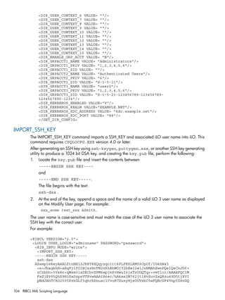 <DIR_USER_CONTEXT_6 VALUE= ""/> 
<DIR_USER_CONTEXT_7 VALUE= ""/> 
<DIR_USER_CONTEXT_8 VALUE= ""/> 
<DIR_USER_CONTEXT_9 VALUE= ""/> 
<DIR_USER_CONTEXT_10 VALUE= ""/> 
<DIR_USER_CONTEXT_11 VALUE= ""/> 
<DIR_USER_CONTEXT_12 VALUE= ""/> 
<DIR_USER_CONTEXT_13 VALUE= ""/> 
<DIR_USER_CONTEXT_14 VALUE= ""/> 
<DIR_USER_CONTEXT_15 VALUE= ""/> 
<DIR_ENABLE_GRP_ACCT VALUE= "N"/> 
<DIR_GRPACCT1_NAME VALUE= "Administrators"/> 
<DIR_GRPACCT1_PRIV VALUE= "1,2,3,4,5,6"/> 
<DIR_GRPACCT1_SID VALUE= ""/> 
<DIR_GRPACCT2_NAME VALUE= "Authenticated Users"/> 
<DIR_GRPACCT2_PRIV VALUE= "6"/> 
<DIR_GRPACCT2_SID VALUE= "S-1-5-11"/> 
<DIR_GRPACCT3_NAME VALUE= "user0"/> 
<DIR_GRPACCT3_PRIV VALUE= "1,2,3,4,5,6"/> 
<DIR_GRPACCT3_SID VALUE= "S-1-5-21-123456789-123456789- 
1234567890-1234"/> 
<DIR_KERBEROS_ENABLED VALUE="Y"/> 
<DIR_KERBEROS_REALM VALUE="EXAMPLE.NET"/> 
<DIR_KERBEROS_KDC_ADDRESS VALUE= "kdc.example.net"/> 
<DIR_KERBEROS_KDC_PORT VALUE= "88"/> 
</GET_DIR_CONFIG> 
IMPORT_SSH_KEY 
The IMPORT_SSH_KEY command imports a SSH_KEY and associated iLO user name into iLO. This 
command requires CPQLOCFG.EXE version 4.0 or later. 
After generating an SSH key using ssh-keygen, puttygen.exe, or another SSH key generating 
utility to produce a 1024 bit DSA key, and creating the key.pub file, perform the following: 
1. Locate the key.pub file and insert the contents between 
-----BEGIN SSH KEY---- 
and 
-----END SSH KEY-----. 
The file begins with the text: 
ssh-dss . 
2. At the end of the key, append a space and the name of a valid iLO 3 user name as displayed 
on the Modify User page. For example: 
xxx_some text_xxx ASmith. 
The user name is case-sensitive and must match the case of the iLO 3 user name to associate the 
SSH key with the correct user. 
For example: 
<RIBCL VERSION="2.0"> 
<LOGIN USER_LOGIN="adminname" PASSWORD="password"> 
<RIB_INFO MODE="write"> 
<IMPORT_SSH_KEY> 
-----BEGIN SSH KEY----- 
ssh-dss 
ASampleKeyAAALftnNE12JR8T8XQqyzqc1tt6FLFRXLRM5PJpOf/IG4hN45 
+x+JbaqkhH+aKqFjlfO1NjszHrFN26H1AhWOjY2bEwj2wlJzBMAhXwnPQelQsCnJDf+ 
zCzbDn+5Va86+qWxm0lsDEChvZPM6wpjkXvHwuInjxTzOGQTq++vmYlo1/AAAAFQC1M 
FaZjE995QhX9H1DaDzpsVTXvwAAAIA6ec/hAkas2N762jtlHvSuvZaQRzu49DOtjXVI 
pNdJAhTC8O2505PzkGLf5qhrbDnusclCvoH7DuxyHjeOUVxbC5wFQBcGF4VnpYZ8nGQ 
104 RIBCL XML Scripting Language 
 