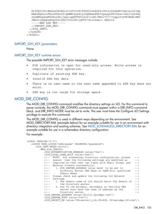 Gt9TQ0iUV+NRwn4CR5ESoi63zTJIvKIYZDT2ISeXhF2iU6txjZzdeEm7vQz3slaY3dg 
AAAIAQ46i6FBzJAYXziF/qmWMt4y6SlylOQDAsxPKk7rpxegv8RlTeon/aeL7ojb9GQ 
2xnEN5gobaNZxKz2d4/jwg3+qgTDT6V1G+b7+nEI/XHIc717/7oqgiOv4VE3WxN+HE9 
JWsv2jwUpAzRGqJOoojRG/CCru0K+jgTOf/di1o0sw== ASmith 
-----END SSH KEY----- 
</IMPORT_SSH_KEY> 
</RIB_INFO> 
</LOGIN> 
</RIBCL> 
IMPORT_SSH_KEY parameters 
None 
IMPORT_SSH_KEY runtime errors 
The possible IMPORT_SSH_KEY error messages include: 
• RIB information is open for read-only access. Write access is 
required for this operation. 
• Duplicate of existing SSH key. 
• Invalid SSH key data. 
• There is no user name or the user name appended to SSH key does not 
exist. 
• SSH key is too large for storage space. 
MOD_DIR_CONFIG 
The MOD_DIR_CONFIG command modifies the directory settings on iLO. For this command to 
parse correctly, the MOD_DIR_CONFIG command must appear within a DIR_INFO command 
block, and DIR_INFO MODE must be set to write. The user must have the Configure iLO Settings 
privilege to execute this command. 
The MOD_DIR_CONFIG is used in different ways depending on the environment. See 
MOD_DIRECTORY.XML (example below) for an example suitable for use in an environment with 
directory integration and existing schemas. See MOD_SCHEMALESS_DIRECTORY.XML for an 
example suitable for use in a schemaless directory configuration. 
For example: 
<RIBCL VERSION="2.0"> 
<LOGIN USER_LOGIN="adminname" PASSWORD="password"> 
<DIR_INFO MODE="write"> 
<MOD_DIR_CONFIG> 
<DIR_AUTHENTICATION_ENABLED value="Yes"/> 
<DIR_LOCAL_USER_ACCT value="Yes"/> 
<!-- NOTE: For schemaless Directory configuration, please --> 
<!-- ensure that the following settings are modified as --> 
<!-- required so that user can logon with Email format and --> 
<!-- Netbios formats successfully: --> 
<!-- 1. DIR_SERVER_ADDRESS value need to be set to --> 
<!-- directory server DNS Name or FQDN(Full qualified --> 
<!-- Domain Name) --> 
<!-- Please check and update the following iLO Network --> 
<!-- Settings . --> 
<!-- 1. The domain name of iLO should match the domain of --> 
<!-- the directory server. --> 
<!-- 2. One of the primary, secondary or Tertiary DNS --> 
<!-- server must have the same IP address as the --> 
<!-- Directory server. --> 
<DIR_SERVER_ADDRESS value="dlilo1.mycompu.com"/> 
<DIR_SERVER_PORT value="636"/> 
<DIR_OBJECT_DN value="CN=server1_rib,OU=RIB, DC=mycompu,DC=com"/> 
DIR_INFO 105 
 