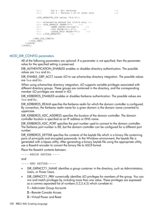 <!-- iLO 4 - All versions. --> 
<!-- iLO 3 - Version 1.20 or later only --> 
<DIR_GRPACCT6_SID value= "S-6-0"/> 
<!-- alternative method for ilo3/4 only --> 
<!-- <DIR_GRPACCT INDEX="1"> --> 
<!-- <NAME VALUE="string"/> --> 
<!-- <SID VALUE="S-1-0"/> --> 
<!-- <LOGIN_PRIV VALUE="Y"/> --> 
<!-- </DIR_GRPACCT> --> 
</MOD_DIR_CONFIG> 
</DIR_INFO> 
</LOGIN> 
</RIBCL> 
MOD_DIR_CONFIG parameters 
All of the following parameters are optional. If a parameter is not specified, then the parameter 
value for the specified setting is preserved. 
DIR_AUTHENTICATION_ENABLED enables or disables directory authentication. The possible 
values are Yes and No. 
DIR_ENABLE_GRP_ACCT causes iLO to use schema-less directory integration. The possible values 
are Yes and No. 
When using schema-free directory integration, iLO supports variable privileges associated with 
different directory groups. These groups are contained in the directory, and the corresponding 
member iLO privileges are stored in iLO. 
DIR_KERBEROS_ENABLED enables or disables Kerberos authentication. The possible values are 
Yes and No. 
DIR_KERBEROS_REALM specifies the Kerberos realm for which the domain controller is configured. 
By convention, the Kerberos realm name for a given domain is the domain name converted to 
uppercase. 
DIR_KERBEROS_KDC_ADDRESS specifies the location of the domain controller. The domain 
controller location is specified as an IP address or DNS name. 
DIR_KERBEROS_KDC_PORT specifies the port number used to connect to the domain controller. 
The Kerberos port number is 88, but the domain controller can be configured for a different port 
number. 
DIR_KERBEROS_KEYTAB specifies the contents of the keytab file which is a binary file containing 
pairs of principals and encrypted passwords. In the Windows environment, the keytab file is 
generated with a ktpass utility. After generating a binary keytab file using the appropriate utility, 
use a Base64 encoder to convert the binary file to ASCII format. 
Place the Base64 contents between: 
-----BEGIN KEYTAB----- 
and 
-----END KEYTAB----- 
• DIR_GRPACCT1_NAME identifies a group container in the directory, such as Administrators, 
Users, or Power Users. 
• DIR_GRPACCT1_PRIV numerically identifies iLO privileges for members of the group. You can 
mix and match privileges by including more than one value. These privileges are expressed 
as a comma separated list of numbers (1,2,3,4,5) which correlate to: 
1—Administer Group Accounts 
2—Remote Console Access 
3—Virtual Power and Reset 
108 RIBCL XML Scripting Language 
 