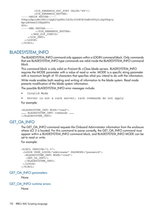 <DIR_KERBEROS_KDC_PORT VALUE="88"/> 
<DIR_KERBEROS_KEYTAB> 
-----BEGIN KEYTAB----- 
VGhpcyBpcyBhIHRlc3Qgb2YgdGhlIEJhc2U2NCBlbmNvZGVyLiAgVGhpcy 
BpcyBvbmx5IGEgdGVz 
dC4= 
-----END KEYTAB----- 
</DIR_KERBEROS_KEYTAB> 
</MOD_DIR_CONFIG> 
</DIR_INFO> 
</LOGIN> 
</RIBCL> 
BLADESYSTEM_INFO 
The BLADESYSTEM_INFO command only appears within a LOGIN command block. Only commands 
that are BLADESYSTEM_INFO type commands are valid inside the BLADESYSTEM_INFO command 
block. 
This command block is only valid on ProLiant BL c-Class blade servers. BLADESYSTEM_INFO 
requires the MODE parameter with a value of read or write. MODE is a specific string parameter 
with a maximum length of 10 characters that specifies what you intend to do with the information. 
Write mode enables both reading and writing of information to the blade system. Read mode 
prevents modification of the blade system information. 
The possible BLADESYSTEM_INFO error messages include: 
• Invalid Mode 
• Server is not a rack server; rack commands do not apply 
For example: 
<BLADESYSTEM_INFO MODE="read"> 
……… BLADESYSTEM_INFO commands ……… 
</BLADESYSTEM_INFO> 
GET_OA_INFO 
The GET_OA_INFO command requests the Onboard Administrator information from the enclosure 
where iLO 3 is located. For this command to parse correctly, the GET_OA_INFO command must 
appear within a BLADESYSTEM_INFO command block, and BLADESYSTEM_INFO MODE can be 
set to read or write. 
For example: 
<RIBCL VERSION="2.0"> 
<LOGIN USER_LOGIN="adminname" PASSWORD="password"> 
<BLADESYSTEM_INFO MODE="read"> 
<GET_OA_INFO/> 
</BLADESYSTEM_INFO> 
</LOGIN> 
</RIBCL> 
GET_OA_INFO parameters 
None 
GET_OA_INFO runtime errors 
None 
110 RIBCL XML Scripting Language 
 