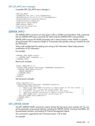 GET_OA_INFO return messages 
A possible GET_OA_INFO return message is: 
<GET_OA_INFO> 
<ipAddress>192.168.1.105</ipAddress/> 
<macAddress>00:22:44:55:33:77</macAddress/> 
<System_Health>1</System_Health> 
<uidStatus>On</uidStatus> 
<RACK>South Park</RACK> 
<ENCL>Kenny</ENCL> 
<Location>7</Location> 
</GET_OA_INFO> 
SERVER_INFO 
The SERVER_INFO command can only appear within a LOGIN command block. Only commands 
that are SERVER_INFO type commands are valid inside the SERVER_INFO command block. 
SERVER_INFO requires the MODE parameter with a value of read or write. MODE is a specific 
string parameter with a maximum length of 10 characters that specifies what you intend to do with 
the information. 
Write mode enables both the reading and writing of iLO information. Read mode prevents 
modification of iLO information. 
For example: 
<SERVER_INFO MODE="read"> 
……… SERVER_INFO commands ……… 
</SERVER_INFO> 
Reset server example: 
<RIBCL VERSION="2.0"> 
<LOGIN USER_LOGIN="adminname" PASSWORD="password"> 
<SERVER_INFO MODE="write"> 
<RESET_SERVER/> 
</SERVER_INFO> 
</LOGIN> 
</RIBCL> 
Set host power example: 
<RIBCL VERSION="2.0"> 
<LOGIN USER_LOGIN="adminname" PASSWORD="password"> 
<SERVER_INFO MODE="write"> 
<!-- Modify the HOST_POWER attribute to toggle power on the host server --> 
<!-- HOST_POWER="No" (Turns host server power off) --> 
<!-- A graceful shutdown will be attempted for ACPI-aware --> 
<!-- operating systems configured to support graceful shutdown. --> 
<!-- HOST_POWER="Yes" (Turns host server power on) --> 
<SET_HOST_POWER HOST_POWER="No"/> 
</SERVER_INFO> 
</LOGIN> 
</RIBCL> 
GET_SERVER_NAME 
The GET_SERVER_NAME command is used to retrieve the host server name used by iLO. You can 
set this parameter using several methods, including the SERVER_NAME command, host RBSU, iLO 
browser-based interface, and loading HP ProLiant Management Agents. 
This command is supported by iLO 3 firmware version 1.20 or later. 
For example: 
SERVER_INFO 111 
 