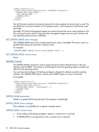 <RIBCL version="2.0"> 
<LOGIN USER_LOGIN="Administrator" PASSWORD="password"> 
<SERVER_INFO MODE="READ" > 
<GET_SERVER_NAME /> 
</SERVER_INFO> 
</LOGIN> 
</RIBCL> 
The iLO firmware maintains consistency between the various places the server name is used. The 
host RBSU has a two-line limitation of 14 characters each, or 28 characters of total server name 
text length. 
Normally, HP ProLiant Management Agents are used to forward the server name attribute to iLO. 
This command can be used in instances where management agents are not used. However, the 
host operating system remains unaffected. 
GET_SERVER_NAME return message 
GET_SERVER_NAME returns the currently stored server name, if available. The server name is a 
quoted ASCII string and cannot be a network name. 
For example: 
<SERVER_NAME VALUE="Linux Development Host" /> 
GET_SERVER_NAME runtime errors 
None 
SERVER_NAME 
The SERVER_NAME command is used to assign the Server Name attribute shown in the user 
interface and host RBSU. This setting is not forwarded to the host operating system and does not 
affect the host operating system. 
You must have the Configure iLO Settings privilege to change this attribute using the scripting 
interface. The SERVER_INFO section must be set to WRITE mode or an error is returned. 
For example: 
<RIBCL version="2.0"> 
<LOGIN USER_LOGIN="Administrator" PASSWORD="password"> 
<SERVER_INFO MODE="write" > 
<SERVER_NAME VALUE = "Exchange05" /> 
</SERVER_INFO> 
</LOGIN> 
</RIBCL> 
SERVER_NAME parameters 
VALUE is a quoted ASCII string less than 50 characters in total length. 
SERVER_NAME return message 
If this attribute is successfully set, no specific message returns. 
SERVER_NAME runtime errors 
• If the configure iLO settings privilege is absent, a runtime error is returned. 
• If SERVER_INFO is not opened for write, a runtime error is returned. 
112 RIBCL XML Scripting Language 
 