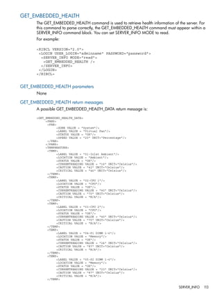 GET_EMBEDDED_HEALTH 
The GET_EMBEDDED_HEALTH command is used to retrieve health information of the server. For 
this command to parse correctly, the GET_EMBEDDED_HEALTH command must appear within a 
SERVER_INFO command block. You can set SERVER_INFO MODE to read. 
For example: 
<RIBCL VERSION="2.0"> 
<LOGIN USER_LOGIN="adminname" PASSWORD="password"> 
<SERVER_INFO MODE="read"> 
<GET_EMBEDDED_HEALTH /> 
</SERVER_INFO> 
</LOGIN> 
</RIBCL> 
GET_EMBEDDED_HEALTH parameters 
None 
GET_EMBEDDED_HEALTH return messages 
A possible GET_EMBEDDED_HEALTH_DATA return message is: 
<GET_EMBEDDED_HEALTH_DATA> 
<FANS> 
<FAN> 
<ZONE VALUE = "System"/> 
<LABEL VALUE = "Virtual Fan"/> 
<STATUS VALUE = "OK"/> 
<SPEED VALUE = "20" UNIT="Percentage"/> 
</FAN> 
</FANS> 
<TEMPERATURE> 
<TEMP> 
<LABEL VALUE = "01-Inlet Ambient"/> 
<LOCATION VALUE = "Ambient"/> 
<STATUS VALUE = "OK"/> 
<CURRENTREADING VALUE = "16" UNIT="Celsius"/> 
<CAUTION VALUE = "42" UNIT="Celsius"/> 
<CRITICAL VALUE = "46" UNIT="Celsius"/> 
</TEMP> 
<TEMP> 
<LABEL VALUE = "02-CPU 1"/> 
<LOCATION VALUE = "CPU"/> 
<STATUS VALUE = "OK"/> 
<CURRENTREADING VALUE = "40" UNIT="Celsius"/> 
<CAUTION VALUE = "70" UNIT="Celsius"/> 
<CRITICAL VALUE = "N/A"/> 
</TEMP> 
<TEMP> 
<LABEL VALUE = "03-CPU 2"/> 
<LOCATION VALUE = "CPU"/> 
<STATUS VALUE = "OK"/> 
<CURRENTREADING VALUE = "40" UNIT="Celsius"/> 
<CAUTION VALUE = "70" UNIT="Celsius"/> 
<CRITICAL VALUE = "N/A"/> 
</TEMP> 
<TEMP> 
<LABEL VALUE = "04-P1 DIMM 1-6"/> 
<LOCATION VALUE = "Memory"/> 
<STATUS VALUE = "OK"/> 
<CURRENTREADING VALUE = "24" UNIT="Celsius"/> 
<CAUTION VALUE = "87" UNIT="Celsius"/> 
<CRITICAL VALUE = "N/A"/> 
</TEMP> 
<TEMP> 
<LABEL VALUE = "05-P2 DIMM 1-6"/> 
<LOCATION VALUE = "Memory"/> 
<STATUS VALUE = "OK"/> 
<CURRENTREADING VALUE = "23" UNIT="Celsius"/> 
<CAUTION VALUE = "87" UNIT="Celsius"/> 
<CRITICAL VALUE = "N/A"/> 
</TEMP> 
SERVER_INFO 113 
 