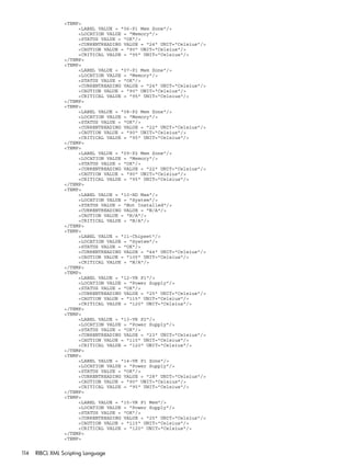 <TEMP> 
<LABEL VALUE = "06-P1 Mem Zone"/> 
<LOCATION VALUE = "Memory"/> 
<STATUS VALUE = "OK"/> 
<CURRENTREADING VALUE = "24" UNIT="Celsius"/> 
<CAUTION VALUE = "90" UNIT="Celsius"/> 
<CRITICAL VALUE = "95" UNIT="Celsius"/> 
</TEMP> 
<TEMP> 
<LABEL VALUE = "07-P1 Mem Zone"/> 
<LOCATION VALUE = "Memory"/> 
<STATUS VALUE = "OK"/> 
<CURRENTREADING VALUE = "24" UNIT="Celsius"/> 
<CAUTION VALUE = "90" UNIT="Celsius"/> 
<CRITICAL VALUE = "95" UNIT="Celsius"/> 
</TEMP> 
<TEMP> 
<LABEL VALUE = "08-P2 Mem Zone"/> 
<LOCATION VALUE = "Memory"/> 
<STATUS VALUE = "OK"/> 
<CURRENTREADING VALUE = "22" UNIT="Celsius"/> 
<CAUTION VALUE = "90" UNIT="Celsius"/> 
<CRITICAL VALUE = "95" UNIT="Celsius"/> 
</TEMP> 
<TEMP> 
<LABEL VALUE = "09-P2 Mem Zone"/> 
<LOCATION VALUE = "Memory"/> 
<STATUS VALUE = "OK"/> 
<CURRENTREADING VALUE = "22" UNIT="Celsius"/> 
<CAUTION VALUE = "90" UNIT="Celsius"/> 
<CRITICAL VALUE = "95" UNIT="Celsius"/> 
</TEMP> 
<TEMP> 
<LABEL VALUE = "10-HD Max"/> 
<LOCATION VALUE = "System"/> 
<STATUS VALUE = "Not Installed"/> 
<CURRENTREADING VALUE = "N/A"/> 
<CAUTION VALUE = "N/A"/> 
<CRITICAL VALUE = "N/A"/> 
</TEMP> 
<TEMP> 
<LABEL VALUE = "11-Chipset"/> 
<LOCATION VALUE = "System"/> 
<STATUS VALUE = "OK"/> 
<CURRENTREADING VALUE = "44" UNIT="Celsius"/> 
<CAUTION VALUE = "105" UNIT="Celsius"/> 
<CRITICAL VALUE = "N/A"/> 
</TEMP> 
<TEMP> 
<LABEL VALUE = "12-VR P1"/> 
<LOCATION VALUE = "Power Supply"/> 
<STATUS VALUE = "OK"/> 
<CURRENTREADING VALUE = "25" UNIT="Celsius"/> 
<CAUTION VALUE = "115" UNIT="Celsius"/> 
<CRITICAL VALUE = "120" UNIT="Celsius"/> 
</TEMP> 
<TEMP> 
<LABEL VALUE = "13-VR P2"/> 
<LOCATION VALUE = "Power Supply"/> 
<STATUS VALUE = "OK"/> 
<CURRENTREADING VALUE = "23" UNIT="Celsius"/> 
<CAUTION VALUE = "115" UNIT="Celsius"/> 
<CRITICAL VALUE = "120" UNIT="Celsius"/> 
</TEMP> 
<TEMP> 
<LABEL VALUE = "14-VR P1 Zone"/> 
<LOCATION VALUE = "Power Supply"/> 
<STATUS VALUE = "OK"/> 
<CURRENTREADING VALUE = "28" UNIT="Celsius"/> 
<CAUTION VALUE = "90" UNIT="Celsius"/> 
<CRITICAL VALUE = "95" UNIT="Celsius"/> 
</TEMP> 
<TEMP> 
<LABEL VALUE = "15-VR P1 Mem"/> 
<LOCATION VALUE = "Power Supply"/> 
<STATUS VALUE = "OK"/> 
<CURRENTREADING VALUE = "25" UNIT="Celsius"/> 
<CAUTION VALUE = "115" UNIT="Celsius"/> 
<CRITICAL VALUE = "120" UNIT="Celsius"/> 
</TEMP> 
<TEMP> 
114 RIBCL XML Scripting Language 
 