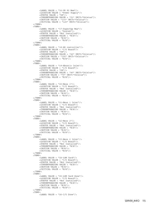 <LABEL VALUE = "16-VR P2 Mem"/> 
<LOCATION VALUE = "Power Supply"/> 
<STATUS VALUE = "OK"/> 
<CURRENTREADING VALUE = "21" UNIT="Celsius"/> 
<CAUTION VALUE = "115" UNIT="Celsius"/> 
<CRITICAL VALUE = "120" UNIT="Celsius"/> 
</TEMP> 
<TEMP> 
<LABEL VALUE = "17-SuperCap Max"/> 
<LOCATION VALUE = "System"/> 
<STATUS VALUE = "Not Installed"/> 
<CURRENTREADING VALUE = "N/A"/> 
<CAUTION VALUE = "N/A"/> 
<CRITICAL VALUE = "N/A"/> 
</TEMP> 
<TEMP> 
<LABEL VALUE = "18-HD controller"/> 
<LOCATION VALUE = "I/O Board"/> 
<STATUS VALUE = "OK"/> 
<CURRENTREADING VALUE = "40" UNIT="Celsius"/> 
<CAUTION VALUE = "100" UNIT="Celsius"/> 
<CRITICAL VALUE = "N/A"/> 
</TEMP> 
<TEMP> 
<LABEL VALUE = "19-HDcntlr Inlet"/> 
<LOCATION VALUE = "I/O Board"/> 
<STATUS VALUE = "OK"/> 
<CURRENTREADING VALUE = "40" UNIT="Celsius"/> 
<CAUTION VALUE = "70" UNIT="Celsius"/> 
<CRITICAL VALUE = "N/A"/> 
</TEMP> 
<TEMP> 
<LABEL VALUE = "20-Mezz 1"/> 
<LOCATION VALUE = "I/O Board"/> 
<STATUS VALUE = "Not Installed"/> 
<CURRENTREADING VALUE = "N/A"/> 
<CAUTION VALUE = "N/A"/> 
<CRITICAL VALUE = "N/A"/> 
</TEMP> 
<TEMP> 
<LABEL VALUE = "21-Mezz 1 Inlet"/> 
<LOCATION VALUE = "I/O Board"/> 
<STATUS VALUE = "Not Installed"/> 
<CURRENTREADING VALUE = "N/A"/> 
<CAUTION VALUE = "N/A"/> 
<CRITICAL VALUE = "N/A"/> 
</TEMP> 
<TEMP> 
<LABEL VALUE = "22-Mezz 2"/> 
<LOCATION VALUE = "I/O Board"/> 
<STATUS VALUE = "Not Installed"/> 
<CURRENTREADING VALUE = "N/A"/> 
<CAUTION VALUE = "N/A"/> 
<CRITICAL VALUE = "N/A"/> 
</TEMP> 
<TEMP> 
<LABEL VALUE = "23-Mezz 2 Inlet"/> 
<LOCATION VALUE = "I/O Board"/> 
<STATUS VALUE = "Not Installed"/> 
<CURRENTREADING VALUE = "N/A"/> 
<CAUTION VALUE = "N/A"/> 
<CRITICAL VALUE = "N/A"/> 
</TEMP> 
<TEMP> 
<LABEL VALUE = "24-LOM Card"/> 
<LOCATION VALUE = "I/O Board"/> 
<STATUS VALUE = "Not Installed"/> 
<CURRENTREADING VALUE = "N/A"/> 
<CAUTION VALUE = "N/A"/> 
<CRITICAL VALUE = "N/A"/> 
</TEMP> 
<TEMP> 
<LABEL VALUE = "25-LOM Card Zone"/> 
<LOCATION VALUE = "I/O Board"/> 
<STATUS VALUE = "Not Installed"/> 
<CURRENTREADING VALUE = "N/A"/> 
<CAUTION VALUE = "N/A"/> 
<CRITICAL VALUE = "N/A"/> 
</TEMP> 
<TEMP> 
<LABEL VALUE = "26-I/O Zone"/> 
SERVER_INFO 115 
 