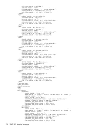 <LOCATION VALUE = "System"/> 
<STATUS VALUE = "OK"/> 
<CURRENTREADING VALUE = "27" UNIT="Celsius"/> 
<CAUTION VALUE = "90" UNIT="Celsius"/> 
<CRITICAL VALUE = "95" UNIT="Celsius"/> 
</TEMP> 
<TEMP> 
<LABEL VALUE = "28-I/O Zone"/> 
<LOCATION VALUE = "System"/> 
<STATUS VALUE = "OK"/> 
<CURRENTREADING VALUE = "31" UNIT="Celsius"/> 
<CAUTION VALUE = "90" UNIT="Celsius"/> 
<CRITICAL VALUE = "95" UNIT="Celsius"/> 
</TEMP> 
<TEMP> 
<LABEL VALUE = "29-I/O Zone"/> 
<LOCATION VALUE = "System"/> 
<STATUS VALUE = "OK"/> 
<CURRENTREADING VALUE = "30" UNIT="Celsius"/> 
<CAUTION VALUE = "90" UNIT="Celsius"/> 
<CRITICAL VALUE = "95" UNIT="Celsius"/> 
</TEMP> 
<TEMP> 
<LABEL VALUE = "30-System Board"/> 
<LOCATION VALUE = "System"/> 
<STATUS VALUE = "OK"/> 
<CURRENTREADING VALUE = "27" UNIT="Celsius"/> 
<CAUTION VALUE = "90" UNIT="Celsius"/> 
<CRITICAL VALUE = "95" UNIT="Celsius"/> 
</TEMP> 
<TEMP> 
<LABEL VALUE = "31-System Board"/> 
<LOCATION VALUE = "System"/> 
<STATUS VALUE = "OK"/> 
<CURRENTREADING VALUE = "20" UNIT="Celsius"/> 
<CAUTION VALUE = "90" UNIT="Celsius"/> 
<CRITICAL VALUE = "95" UNIT="Celsius"/> 
</TEMP> 
<TEMP> 
<LABEL VALUE = "32-Sys Exhaust"/> 
<LOCATION VALUE = "Chassis"/> 
<STATUS VALUE = "OK"/> 
<CURRENTREADING VALUE = "26" UNIT="Celsius"/> 
<CAUTION VALUE = "80" UNIT="Celsius"/> 
<CRITICAL VALUE = "85" UNIT="Celsius"/> 
</TEMP> 
<TEMP> 
<LABEL VALUE = "33-Sys Exhaust"/> 
<LOCATION VALUE = "Chassis"/> 
<STATUS VALUE = "OK"/> 
<CURRENTREADING VALUE = "29" UNIT="Celsius"/> 
<CAUTION VALUE = "80" UNIT="Celsius"/> 
<CRITICAL VALUE = "85" UNIT="Celsius"/> 
</TEMP> 
</TEMPERATURE> 
<POWER_SUPPLIES> 
</POWER_SUPPLIES> 
<VRM> 
</VRM> 
<PROCESSORS> 
<PROCESSOR> 
<LABEL VALUE = "Proc 1"/> 
<NAME VALUE = " Intel(R) Xeon(R) CPU E5-2470 0 @ 2.30GHz "/> 
<STATUS VALUE = "OK"/> 
<SPEED VALUE = "2300 MHz"/> 
<EXECUTION_TECHNOLOGY VALUE = "8/8 cores; 16 threads"/> 
<MEMORY_TECHNOLOGY VALUE = "64-bit Capable"/> 
<INTERNAL_L1_CACHE VALUE = "256 KB"/> 
<INTERNAL_L2_CACHE VALUE = "2048 KB"/> 
<INTERNAL_L3_CACHE VALUE = "20480 KB"/> 
</PROCESSOR> 
<PROCESSOR> 
<LABEL VALUE = "Proc 2"/> 
<NAME VALUE = " Intel(R) Xeon(R) CPU E5-2470 0 @ 2.30GHz "/> 
<STATUS VALUE = "OK"/> 
<SPEED VALUE = "2300 MHz"/> 
<EXECUTION_TECHNOLOGY VALUE = "8/8 cores; 16 threads"/> 
<MEMORY_TECHNOLOGY VALUE = "64-bit Capable"/> 
<INTERNAL_L1_CACHE VALUE = "256 KB"/> 
<INTERNAL_L2_CACHE VALUE = "2048 KB"/> 
<INTERNAL_L3_CACHE VALUE = "20480 KB"/> 
116 RIBCL XML Scripting Language 
 