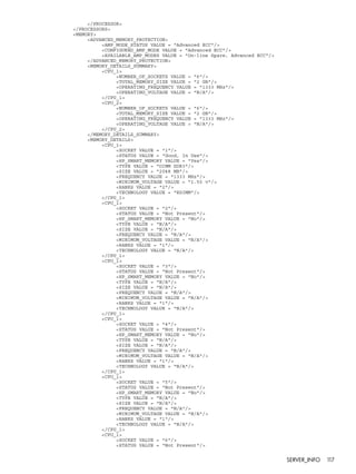 </PROCESSOR> 
</PROCESSORS> 
<MEMORY> 
<ADVANCED_MEMORY_PROTECTION> 
<AMP_MODE_STATUS VALUE = "Advanced ECC"/> 
<CONFIGURED_AMP_MODE VALUE = "Advanced ECC"/> 
<AVAILABLE_AMP_MODES VALUE = "On-line Spare, Advanced ECC"/> 
</ADVANCED_MEMORY_PROTECTION> 
<MEMORY_DETAILS_SUMMARY> 
<CPU_1> 
<NUMBER_OF_SOCKETS VALUE = "6"/> 
<TOTAL_MEMORY_SIZE VALUE = "2 GB"/> 
<OPERATING_FREQUENCY VALUE = "1333 MHz"/> 
<OPERATING_VOLTAGE VALUE = "N/A"/> 
</CPU_1> 
<CPU_2> 
<NUMBER_OF_SOCKETS VALUE = "6"/> 
<TOTAL_MEMORY_SIZE VALUE = "2 GB"/> 
<OPERATING_FREQUENCY VALUE = "1333 MHz"/> 
<OPERATING_VOLTAGE VALUE = "N/A"/> 
</CPU_2> 
</MEMORY_DETAILS_SUMMARY> 
<MEMORY_DETAILS> 
<CPU_1> 
<SOCKET VALUE = "1"/> 
<STATUS VALUE = "Good, In Use"/> 
<HP_SMART_MEMORY VALUE = "Yes"/> 
<TYPE VALUE = "DIMM DDR3"/> 
<SIZE VALUE = "2048 MB"/> 
<FREQUENCY VALUE = "1333 MHz"/> 
<MINIMUM_VOLTAGE VALUE = "1.50 v"/> 
<RANKS VALUE = "2"/> 
<TECHNOLOGY VALUE = "RDIMM"/> 
</CPU_1> 
<CPU_1> 
<SOCKET VALUE = "2"/> 
<STATUS VALUE = "Not Present"/> 
<HP_SMART_MEMORY VALUE = "No"/> 
<TYPE VALUE = "N/A"/> 
<SIZE VALUE = "N/A"/> 
<FREQUENCY VALUE = "N/A"/> 
<MINIMUM_VOLTAGE VALUE = "N/A"/> 
<RANKS VALUE = "1"/> 
<TECHNOLOGY VALUE = "N/A"/> 
</CPU_1> 
<CPU_1> 
<SOCKET VALUE = "3"/> 
<STATUS VALUE = "Not Present"/> 
<HP_SMART_MEMORY VALUE = "No"/> 
<TYPE VALUE = "N/A"/> 
<SIZE VALUE = "N/A"/> 
<FREQUENCY VALUE = "N/A"/> 
<MINIMUM_VOLTAGE VALUE = "N/A"/> 
<RANKS VALUE = "1"/> 
<TECHNOLOGY VALUE = "N/A"/> 
</CPU_1> 
<CPU_1> 
<SOCKET VALUE = "4"/> 
<STATUS VALUE = "Not Present"/> 
<HP_SMART_MEMORY VALUE = "No"/> 
<TYPE VALUE = "N/A"/> 
<SIZE VALUE = "N/A"/> 
<FREQUENCY VALUE = "N/A"/> 
<MINIMUM_VOLTAGE VALUE = "N/A"/> 
<RANKS VALUE = "1"/> 
<TECHNOLOGY VALUE = "N/A"/> 
</CPU_1> 
<CPU_1> 
<SOCKET VALUE = "5"/> 
<STATUS VALUE = "Not Present"/> 
<HP_SMART_MEMORY VALUE = "No"/> 
<TYPE VALUE = "N/A"/> 
<SIZE VALUE = "N/A"/> 
<FREQUENCY VALUE = "N/A"/> 
<MINIMUM_VOLTAGE VALUE = "N/A"/> 
<RANKS VALUE = "1"/> 
<TECHNOLOGY VALUE = "N/A"/> 
</CPU_1> 
<CPU_1> 
<SOCKET VALUE = "6"/> 
<STATUS VALUE = "Not Present"/> 
SERVER_INFO 117 
 