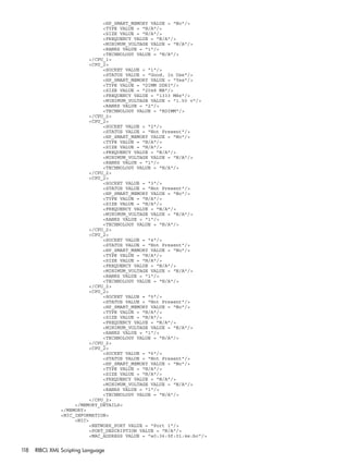 <HP_SMART_MEMORY VALUE = "No"/> 
<TYPE VALUE = "N/A"/> 
<SIZE VALUE = "N/A"/> 
<FREQUENCY VALUE = "N/A"/> 
<MINIMUM_VOLTAGE VALUE = "N/A"/> 
<RANKS VALUE = "1"/> 
<TECHNOLOGY VALUE = "N/A"/> 
</CPU_1> 
<CPU_2> 
<SOCKET VALUE = "1"/> 
<STATUS VALUE = "Good, In Use"/> 
<HP_SMART_MEMORY VALUE = "Yes"/> 
<TYPE VALUE = "DIMM DDR3"/> 
<SIZE VALUE = "2048 MB"/> 
<FREQUENCY VALUE = "1333 MHz"/> 
<MINIMUM_VOLTAGE VALUE = "1.50 v"/> 
<RANKS VALUE = "2"/> 
<TECHNOLOGY VALUE = "RDIMM"/> 
</CPU_2> 
<CPU_2> 
<SOCKET VALUE = "2"/> 
<STATUS VALUE = "Not Present"/> 
<HP_SMART_MEMORY VALUE = "No"/> 
<TYPE VALUE = "N/A"/> 
<SIZE VALUE = "N/A"/> 
<FREQUENCY VALUE = "N/A"/> 
<MINIMUM_VOLTAGE VALUE = "N/A"/> 
<RANKS VALUE = "1"/> 
<TECHNOLOGY VALUE = "N/A"/> 
</CPU_2> 
<CPU_2> 
<SOCKET VALUE = "3"/> 
<STATUS VALUE = "Not Present"/> 
<HP_SMART_MEMORY VALUE = "No"/> 
<TYPE VALUE = "N/A"/> 
<SIZE VALUE = "N/A"/> 
<FREQUENCY VALUE = "N/A"/> 
<MINIMUM_VOLTAGE VALUE = "N/A"/> 
<RANKS VALUE = "1"/> 
<TECHNOLOGY VALUE = "N/A"/> 
</CPU_2> 
<CPU_2> 
<SOCKET VALUE = "4"/> 
<STATUS VALUE = "Not Present"/> 
<HP_SMART_MEMORY VALUE = "No"/> 
<TYPE VALUE = "N/A"/> 
<SIZE VALUE = "N/A"/> 
<FREQUENCY VALUE = "N/A"/> 
<MINIMUM_VOLTAGE VALUE = "N/A"/> 
<RANKS VALUE = "1"/> 
<TECHNOLOGY VALUE = "N/A"/> 
</CPU_2> 
<CPU_2> 
<SOCKET VALUE = "5"/> 
<STATUS VALUE = "Not Present"/> 
<HP_SMART_MEMORY VALUE = "No"/> 
<TYPE VALUE = "N/A"/> 
<SIZE VALUE = "N/A"/> 
<FREQUENCY VALUE = "N/A"/> 
<MINIMUM_VOLTAGE VALUE = "N/A"/> 
<RANKS VALUE = "1"/> 
<TECHNOLOGY VALUE = "N/A"/> 
</CPU_2> 
<CPU_2> 
<SOCKET VALUE = "6"/> 
<STATUS VALUE = "Not Present"/> 
<HP_SMART_MEMORY VALUE = "No"/> 
<TYPE VALUE = "N/A"/> 
<SIZE VALUE = "N/A"/> 
<FREQUENCY VALUE = "N/A"/> 
<MINIMUM_VOLTAGE VALUE = "N/A"/> 
<RANKS VALUE = "1"/> 
<TECHNOLOGY VALUE = "N/A"/> 
</CPU_2> 
</MEMORY_DETAILS> 
</MEMORY> 
<NIC_INFORMATION> 
<NIC> 
<NETWORK_PORT VALUE = "Port 1"/> 
<PORT_DESCRIPTION VALUE = "N/A"/> 
<MAC_ADDRESS VALUE = "a0:36:9f:01:4e:bc"/> 
118 RIBCL XML Scripting Language 
 