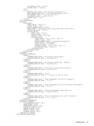 <IP_ADDRESS VALUE = "N/A"/> 
<STATUS VALUE = "Other"/> 
</NIC> 
<iLO_4> 
<NETWORK_PORT VALUE = "iLO Dedicated Network Port"/> 
<PORT_DESCRIPTION VALUE = "iLO Dedicated Network Port"/> 
<MAC_ADDRESS VALUE = "9c:8e:99:0a:1d:96"/> 
<IP_ADDRESS VALUE = "16.85.177.5"/> 
<STATUS VALUE = "OK"/> 
</iLO_4> 
</NIC_INFORMATION> 
<STORAGE> 
<CONTROLLER> 
<LABEL VALUE = "Slot 0"/> 
<STATUS VALUE = "OK"/> 
<SERIAL_NUMBER VALUE = "N/A"/> 
<MODEL VALUE = "HP Dynamic Smart Array B320i RAID Controller"/> 
<FW_VERSION VALUE = "0.02"/> 
<LOGICAL_DRIVE> 
<LABEL VALUE = "01"/> 
<STATUS VALUE = "OK"/> 
<CAPACITY VALUE = "33 GB"/> 
<PHYSICAL_DRIVE> 
<LABEL VALUE = "Port 1I Box 1 Bay 1"/> 
<STATUS VALUE = "OK"/> 
<SERIAL_NUMBER VALUE = "3LC01ZW100008524ECCK"/> 
<MODEL VALUE = "DG036A8B53"/> 
<CAPACITY VALUE = "33 GB"/> 
<LOCATION VALUE = "Port 1I Box 1 Bay 1"/> 
<FW_VERSION VALUE = "HPD3"/> 
</PHYSICAL_DRIVE> 
</LOGICAL_DRIVE> 
</CONTROLLER> 
</STORAGE> 
<FIRMWARE_INFORMATION> 
<INDEX_1> 
<FIRMWARE_NAME VALUE = "HP ProLiant System ROM"/> 
<FIRMWARE_VERSION VALUE = "02/09/2012"/> 
</INDEX_1> 
<INDEX_2> 
<FIRMWARE_NAME VALUE = "HP ProLiant System ROM - Backup"/> 
<FIRMWARE_VERSION VALUE = "02/09/2012"/> 
</INDEX_2> 
<INDEX_3> 
<FIRMWARE_NAME VALUE = "HP ProLiant System ROM Bootblock"/> 
<FIRMWARE_VERSION VALUE = "10/18/2011"/> 
</INDEX_3> 
<INDEX_4> 
<FIRMWARE_NAME VALUE = "iLO"/> 
<FIRMWARE_VERSION VALUE = "1.05 pass 12+ Feb 22 2012"/> 
</INDEX_4> 
<INDEX_5> 
<FIRMWARE_NAME VALUE = "Power Management Controller Firmware"/> 
<FIRMWARE_VERSION VALUE = "3.0"/> 
</INDEX_5> 
<INDEX_6> 
<FIRMWARE_NAME VALUE = "Power Management Controller Firmware Bootloader"/> 
<FIRMWARE_VERSION VALUE = "2.7"/> 
</INDEX_6> 
<INDEX_7> 
<FIRMWARE_NAME VALUE = "System Programmable Logic Device"/> 
<FIRMWARE_VERSION VALUE = "Version 0x15"/> 
</INDEX_7> 
<INDEX_8> 
<FIRMWARE_NAME VALUE = "Server Platform Services (SPS) Firmware"/> 
<FIRMWARE_VERSION VALUE = "2.1.5.2B.4"/> 
</INDEX_8> 
</FIRMWARE_INFORMATION> 
<HEALTH_AT_A_GLANCE> 
<BIOS_HARDWARE STATUS= "OK"/> 
<FANS STATUS= "OK"/> 
<TEMPERATURE STATUS= "OK"/> 
<PROCESSOR STATUS= "OK"/> 
<MEMORY STATUS= "OK"/> 
<NETWORK STATUS= "OK"/> 
<STORAGE STATUS= "OK"/> 
</HEALTH_AT_A_GLANCE> 
</GET_EMBEDDED_HEALTH_DATA> 
SERVER_INFO 119 
 