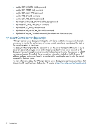 • Added SET_SECURITY_MSG command 
• Added GET_ASSET_TAG command 
• Added SET_ASSET_TAG command 
• Added FIPS_ENABLE command 
• Added GET_FIPS_STATUS command 
• Updated CERTIFICATE_SIGNING_REQUEST command 
• Updated SET_ONE_TIME_BOOT command 
• Updated HOLD_PWR_BTN command 
• Updated MOD_NETWORK_SETTINGS command 
• Updated MOD_DIR_CONFIG command (for schema-free directory scripts) 
HP Insight Control server deployment 
HP Insight Control server deployment integrates with iLO to enable the management of remote 
servers and to monitor the performance of remote console operations, regardless of the state of 
the operating system or hardware. 
The deployment server provides the capability to use the power management features of iLO to 
power on, power off, or cycle power on the target server. Each time a server connects to the 
deployment server, the deployment server polls the target server to verify the presence of a LOM 
management device. If installed, the server gathers information, including the DNS name, IP 
address, and user login name. Security is maintained by requiring the user to enter the correct 
password for that user name. 
For more information about the HP Insight Control server deployment, see the documentation that 
ships on the HP Insight software DVD, or the HP website at http://www.hp.com/go/insightcontrol. 
12 Introduction 
 