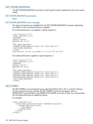 GET_POWER_READINGS 
The GET_POWER_READINGS command is used to get the power readings from the server power 
supply. 
GET_POWER_READINGS parameters 
None 
GET_POWER_READINGS return messages 
Two types of responses are available from the GET_POWER_READINGS command, depending 
on whether or not an advanced license is applied. 
If an advanced license is not applied, a typical response is: 
<?xml version="1.0"?> 
<RIBCL VERSION="2.22"> 
<RESPONSE 
STATUS="0x0000" 
MESSAGE='No error' 
/> 
<GET_POWER_READINGS> 
<PRESENT_POWER_READING VALUE="275" UNIT="Watts"/> 
</GET_POWER_READINGS> 
</RIBCL> 
cpqlocfg.exe: Script succeeded on "16.100.100.100:100" 
If an advanced license is applied, a typical response is: 
<?xml version="1.0"?> 
<RIBCL VERSION="2.22"> 
<RESPONSE 
STATUS="0x0000" 
MESSAGE='No error' 
/> 
<GET_POWER_READINGS> 
<PRESENT_POWER_READING VALUE="275" UNIT="Watts"/> 
<AVERAGE_POWER_READING VALUE="278" UNIT="Watts"/> 
<MAXIMUM_POWER_READING VALUE="283" UNIT="Watts"/> 
<MINIMUM_POWER_READING VALUE="270" UNIT="Watts"/> 
</GET_POWER_READINGS> 
</RIBCL> 
GET_PWREG 
The GET_PWREG command gets the power alert threshold for iLO 2, iLO 3, and iLO 4 devices. 
For this command to parse correctly, the GET_PWREG command must appear within a 
SERVER_INFO command block, and SERVER_INFO MODE can be set to read. You must purchase 
the iLO Advanced license to enable this feature. 
For example: 
<RIBCL VERSION="2.0"> 
<LOGIN USER_LOGIN="adminname" PASSWORD="password"> 
<SERVER_INFO MODE="read"> 
<GET_PWREG/> 
</SERVER_INFO> 
</LOGIN> 
</RIBCL> 
120 RIBCL XML Scripting Language 
 
