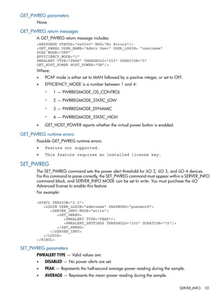 GET_PWREG parameters 
None 
GET_PWREG return messages 
A GET_PWREG return message includes: 
<RESPONSE STATUS="0x0000" MSG="No Errors"/> 
<GET_PWREG USER_NAME="Admin User" USER_LOGIN= "username" 
PCAP MODE="OFF" 
EFFICIENCY_MODE="1" 
PWRALERT TYPE="PEAK" THRESHOLD="250" DURATION=”5” 
GET_HOST_POWER HOST_POWER="ON"/> 
Where: 
• PCAP mode is either set to MAN followed by a positive integer, or set to OFF. 
• EFFICIENCY_MODE is a number between 1 and 4: 
◦ 1 — PWRREGMODE_OS_CONTROL 
◦ 2 — PWRREGMODE_STATIC_LOW 
◦ 3 — PWRREGMODE_DYNAMIC 
◦ 4 — PWRREGMODE_STATIC_HIGH 
• GET_HOST_POWER reports whether the virtual power button is enabled. 
GET_PWREG runtime errors 
Possible GET_PWREG runtime errors: 
• Feature not supported. 
• This feature requires an installed license key. 
SET_PWREG 
The SET_PWREG command sets the power alert threshold for iLO 2, iLO 3, and iLO 4 devices. 
For this command to parse correctly, the SET_PWREG command must appear within a SERVER_INFO 
command block, and SERVER_INFO MODE can be set to write. You must purchase the iLO 
Advanced license to enable this feature. 
For example: 
<RIBCL VERSION="2.0"> 
<LOGIN USER_LOGIN="adminame" PASSWORD="password"> 
<SERVER_INFO MODE="write"> 
<SET_PWREG> 
<PWRALERT TYPE="PEAK"/> 
<PWRALERT_SETTINGS THRESHOLD="200" DURATION="35"/> 
</SET_PWREG> 
</SERVER_INFO> 
</LOGIN> 
</RIBCL> 
SET_PWREG parameters 
PWRALERT TYPE — Valid values are: 
• DISABLED — No power alerts are set. 
• PEAK — Represents the half-second average power reading during the sample. 
• AVERAGE — Represents the mean power reading during the sample. 
SERVER_INFO 121 
 