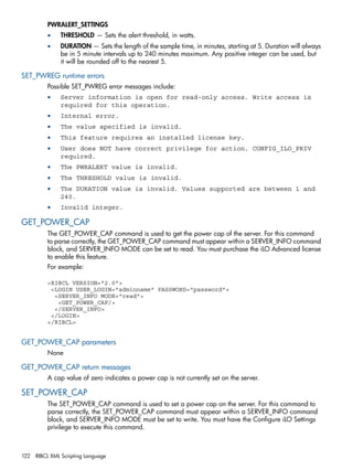 PWRALERT_SETTINGS 
• THRESHOLD — Sets the alert threshold, in watts. 
• DURATION — Sets the length of the sample time, in minutes, starting at 5. Duration will always 
be in 5 minute intervals up to 240 minutes maximum. Any positive integer can be used, but 
it will be rounded off to the nearest 5. 
SET_PWREG runtime errors 
Possible SET_PWREG error messages include: 
• Server information is open for read-only access. Write access is 
required for this operation. 
• Internal error. 
• The value specified is invalid. 
• This feature requires an installed license key. 
• User does NOT have correct privilege for action. CONFIG_ILO_PRIV 
required. 
• The PWRALERT value is invalid. 
• The THRESHOLD value is invalid. 
• The DURATION value is invalid. Values supported are between 1 and 
240. 
• Invalid integer. 
GET_POWER_CAP 
The GET_POWER_CAP command is used to get the power cap of the server. For this command 
to parse correctly, the GET_POWER_CAP command must appear within a SERVER_INFO command 
block, and SERVER_INFO MODE can be set to read. You must purchase the iLO Advanced license 
to enable this feature. 
For example: 
<RIBCL VERSION="2.0"> 
<LOGIN USER_LOGIN="adminname" PASSWORD="password"> 
<SERVER_INFO MODE="read"> 
<GET_POWER_CAP/> 
</SERVER_INFO> 
</LOGIN> 
</RIBCL> 
GET_POWER_CAP parameters 
None 
GET_POWER_CAP return messages 
A cap value of zero indicates a power cap is not currently set on the server. 
SET_POWER_CAP 
The SET_POWER_CAP command is used to set a power cap on the server. For this command to 
parse correctly, the SET_POWER_CAP command must appear within a SERVER_INFO command 
block, and SERVER_INFO MODE must be set to write. You must have the Configure iLO Settings 
privilege to execute this command. 
122 RIBCL XML Scripting Language 
 