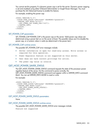 You cannot set this property if a dynamic power cap is set for the server. Dynamic power capping 
is set and modified using either Onboard Administrator or Insight Power Manager. You must 
purchase the iLO Advanced license to enable this feature. 
For example, enabling the power cap: 
<RIBCL VERSION="2.0"> 
<LOGIN USER_LOGIN="adminname" PASSWORD="password"> 
<SERVER_INFO MODE="write"> 
<SET_POWER_CAP POWER_CAP="300"/> 
</SERVER_INFO> 
</LOGIN> 
</RIBCL> 
SET_POWER_CAP parameters 
SET_POWER_CAP POWER_CAP is the power cap on the server. Valid power cap values are 
determined using a power test run on the server at boot. The possible values are 0 to disable the 
power cap, or a numeric value in watts (as determined in the power test.) 
SET_POWER_CAP runtime errors 
The possible SET_POWER_CAP error messages include: 
• Server information is open for read-only access. Write access is 
required for this operation. 
• Power Regulator feature is not supported on this server. 
• User does not have correct privilege for action. 
• The power cap value is invalid. 
GET_HOST_POWER_SAVER_STATUS 
The GET_HOST_POWER_SAVER_STATUS command requests the state of the processor power 
regulator feature of the server. For this command to parse correctly, the 
GET_HOST_POWER_SAVER_STATUS command must appear within a SERVER_INFO command 
block. You can set SERVER_INFO MODE to read or write. 
For example: 
<RIBCL VERSION="2.0"> 
<LOGIN USER_LOGIN="adminname" PASSWORD="password"> 
<SERVER_INFO MODE="read"> 
<GET_HOST_POWER_SAVER_STATUS/> 
</SERVER_INFO> 
</LOGIN> 
</RIBCL> 
GET_HOST_POWER_SAVER_STATUS parameters 
None 
GET_HOST_POWER_SAVER_STATUS runtime errors 
The possible GET_HOST_POWER_SAVER_STATUS error messages include: 
Feature not supported 
SERVER_INFO 123 
 