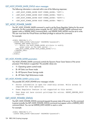 GET_HOST_POWER_SAVER_STATUS return messages 
The following information is returned within one of the following responses: 
• <GET_HOST_POWER_SAVER HOST POWER_SAVER= "OFF"/> 
• <GET_HOST_POWER_SAVER HOST POWER_SAVER= "MIN"/> 
• <GET_HOST_POWER_SAVER HOST POWER_SAVER= "AUTO"/> 
• <GET_HOST_POWER_SAVER HOST POWER_SAVER= "MAX"/> 
SET_HOST_POWER_SAVER 
The SET_HOST_POWER_SAVER command is used to set the Power Regulator Setting for the server 
processor. For this command to parse correctly, the SET_HOST_POWER_SAVER command must 
appear within a SERVER_INFO command block, and SERVER_INFO MODE must be set to write. 
The user must have the Virtual Power and Reset privilege to execute this command. 
For example: 
<RIBCL VERSION="2.0"> 
<LOGIN USER_LOGIN="adminname" PASSWORD="password"> 
<SERVER_INFO MODE="write"> 
<!-- Modify the HOST_POWER_SAVER attribute to modify 
power saver on the host server --> 
<SET_HOST_POWER_SAVER HOST_POWER_SAVER="1"/> 
</SERVER_INFO> 
</LOGIN> 
</RIBCL> 
SET_HOST_POWER_SAVER parameters 
The HOST_POWER_SAVER command controls the Dynamic Power Saver feature of the server 
processor if the feature is supported. The possible values are: 
• 1—Operating system control mode 
• 2—HP Static Low Power mode 
• 3—HP Dynamic Power Savings mode 
• 4—HP Static High Performance mode 
SET_HOST_POWER_SAVER runtime errors 
The possible SET_HOST_POWER error messages include: 
• Server information is open for read-only access. Write access is 
required for this operation. 
• Power Regulator feature is not supported on this server. 
• User does not have correct privilege for action. RESET_SERVER_PRIV 
required. 
GET_HOST_POWER_STATUS 
The GET_HOST_POWER_STATUS command requests the power state of the server. For this command 
to parse correctly, the GET_HOST_POWER_STATUS command must appear within a SERVER_INFO 
command block. You can set SERVER_INFO MODE to read or write. 
For example: 
<RIBCL VERSION="2.0"> 
<LOGIN USER_LOGIN="adminname" PASSWORD="password"> 
124 RIBCL XML Scripting Language 
 