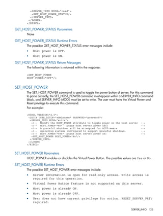<SERVER_INFO MODE="read"> 
<GET_HOST_POWER_STATUS/> 
</SERVER_INFO> 
</LOGIN> 
</RIBCL> 
GET_HOST_POWER_STATUS Parameters 
None 
GET_HOST_POWER_STATUS Runtime Errors 
The possible GET_HOST_POWER_STATUS error messages include: 
• Host power is OFF. 
• Host power is ON. 
GET_HOST_POWER_STATUS Return Messages 
The following information is returned within the response: 
<GET_HOST_POWER 
HOST POWER="OFF"/> 
SET_HOST_POWER 
The SET_HOST_POWER command is used to toggle the power button of server. For this command 
to parse correctly, the SET_HOST_POWER command must appear within a SERVER_INFO command 
block, and SERVER_INFO MODE must be set to write. The user must have the Virtual Power and 
Reset privilege to execute this command. 
For example: 
<RIBCL VERSION="2.0"> 
<LOGIN USER_LOGIN="adminname" PASSWORD="password"> 
<SERVER_INFO MODE="write"> 
<!-- Modify the HOST_POWER attribute to toggle power on the host server --> 
<!-- HOST_POWER="No" (Turns host server power off) --> 
<!-- A graceful shutdown will be attempted for ACPI-aware --> 
<!-- operating systems configured to support graceful shutdown. --> 
<!-- HOST_POWER="Yes" (Turns host server power on) --> 
<SET_HOST_POWER HOST_POWER="No"/> 
</SERVER_INFO> 
</LOGIN> 
</RIBCL> 
SET_HOST_POWER Parameters 
HOST_POWER enables or disables the Virtual Power Button. The possible values are Yes or No. 
SET_HOST_POWER Runtime Errors 
The possible SET_HOST_POWER error messages include: 
• Server information is open for read-only access. Write access is 
required for this operation. 
• Virtual Power Button feature is not supported on this server. 
• Host power is already ON. 
• Host power is already OFF. 
• User does not have correct privilege for action. RESET_SERVER_PRIV 
required. 
SERVER_INFO 125 
 