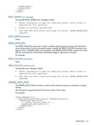 <RESET_SERVER/> 
</SERVER_INFO> 
</LOGIN> 
</RIBCL> 
RESET_SERVER error messages 
The possible RESET_SERVER error messages include: 
• Server information is open for read-only access. Write access is 
required for this operation. 
• Server is currently powered off. 
• User does NOT have correct privilege for action. RESET_SERVER_PRIV 
required. 
RESET_SERVER parameters 
None 
PRESS_PWR_BTN 
This PRESS_PWR_BTN command is used to simulate a physical press (or press and hold) of the 
server power button. For this command to parse correctly, the PRESS_PWR_BTN command must 
appear within a SERVER_INFO command block, and SERVER_INFO MODE must be set to write. 
The user must have the Virtual Power and Reset privilege to execute this command. 
For example: 
PRESS_PWR_BTN parameters 
None 
PRESS_PWR_BTN runtime errors 
The possible error messages include: 
• Server information is open for read-only access. Write access is 
required for this operation. 
• User does not have correct privilege for action. RESET_SERVER_PRIV 
required. 
SERVER_AUTO_PWR 
The SERVER_AUTO_PWR command is used to set the automatic power on and power on delay 
settings. 
The command is supported by iLO 3 firmware version 1.05 or later. 
For example: 
<RIBCL VERSION="2.0"> 
<LOGIN USER_LOGIN="Administrator" PASSWORD="password"> 
<SERVER_INFO MODE="write"> 
<!-- Enable automatic power on --> 
<SERVER_AUTO_PWR VALUE="On"/> 
</SERVER_INFO> 
</LOGIN> 
</RIBCL> 
SERVER_INFO 127 
 