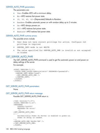 SERVER_AUTO_PWR parameters 
The parameters are: 
• Yes—Enables APO with a minimum delay. 
• No—APO restores last power state. 
• 15, 30, 45, 60—(Deprecated) Defaults to Random. 
• Random—Enables automatic power on with random delay up to 2 minutes. 
• On—APO always powers on. 
• Off—APO restores last power state. 
• Restore—APO restores last power state. 
SERVER_AUTO_PWR runtime errors 
The possible errors include: 
• User does not have correct privilege for action. Configure iLO 
privilege is required 
• SERVER_INFO mode is not WRITE 
• The value specified for SERVER_AUTO_PWR is invalid or not accepted 
on blades 
GET_SERVER_AUTO_PWR 
The GET_SERVER_AUTO_PWR command is used to get the automatic power on and power on 
delay settings of the server. 
For example: 
<RIBCL VERSION="2.0"> 
<LOGIN USER_LOGIN="Administrator" PASSWORD="password"> 
<SERVER_INFO MODE="read"> 
<GET_SERVER_AUTO_PWR /> 
</SERVER_INFO> 
</LOGIN> 
</RIBCL> 
GET_SERVER_AUTO_PWR parameters 
None 
GET_SERVER_AUTO_PWR return message 
Possible GET_SERVER_AUTO_PWR return is: 
<?xml version="1.0"?> 
<RIBCL VERSION="2.22"> 
<RESPONSE 
STATUS="0x0000" 
MESSAGE='No error' 
/> 
<GET_SERVER_AUTO_PWR> 
<!-- 
Automatically Power On Server is enabled to power-on. 
Power On Delay is random. 
--> 
<SERVER_AUTO_PWR VALUE="ON" /> 
</GET_SERVER_AUTO_PWR> 
</RIBCL> 
128 RIBCL XML Scripting Language 
 