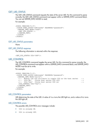 GET_UID_STATUS 
The GET_UID_STATUS command requests the state of the server UID. For this command to parse 
correctly, the GET_UID_STATUS command must appear within a SERVER_INFO command block. 
You can set SERVER_INFO MODE to read. 
For example: 
<RIBCL VERSION="2.0"> 
<LOGIN USER_LOGIN="adminname" PASSWORD="password"> 
<SERVER_INFO MODE="read"> 
<GET UID_STATUS /> 
</SERVER_INFO> 
</LOGIN> 
</RIBCL> 
GET_UID_STATUS parameters 
None 
GET_UID_STATUS response 
The following information is returned within the response: 
<GET_UID_STATUS UID="OFF"/> 
UID_CONTROL 
The UID_CONTROL command toggles the server UID. For this command to parse correctly, the 
UID_CONTROL command must appear within a SERVER_INFO command block, and SERVER_INFO 
MODE must be set to write. 
For example: 
<RIBCL VERSION="2.0"> 
<LOGIN USER_LOGIN="adminname" PASSWORD="password"> 
<SERVER_INFO MODE="write"> 
<!-- Modify the UID attribute to toggle UID on the host server --> 
<!-- UID="No" (Turns host server UID off) --> 
<!-- UID="Yes" (Turns host server UID on) --> 
<UID_CONTROL UID="Yes"/> 
</SERVER_INFO> 
</LOGIN> 
</RIBCL> 
UID_CONTROL parameters 
UID determines the state of the UID. A value of Yes turns the UID light on, and a value of No turns 
the UID light off. 
UID_CONTROL errors 
The possible UID_CONTROL error messages include: 
• UID is already ON. 
• UID is already OFF. 
SERVER_INFO 129 
 
