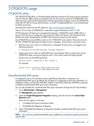 2 CPQLOCFG usage 
CPQLOCFG Utility 
The CPQLOCFG.EXE utility is a Windows-based utility that connects to iLO using a secure connection 
over the network. RIBCL scripts are passed to iLO over the secure connection to CPQLOCFG. This 
utility requires a valid user ID and password with the appropriate privileges. Launch the CPQLOCFG 
utility from HP SIM for Group Administration, or launch it independently from a command prompt 
for batch processing. 
Download this utility from the HP website at: http://www.hp.com/support/ilo3. 
Version 3.5.0 or later of CPQLOCFG is required to support all features of iLO 3 v1.50. 
HP SIM discovers iLO devices as management processors. CPQLOCFG sends a RIBCL file to a 
group of iLO devices to manage the user accounts for those iLO devices. The iLO devices then 
perform the action designated by the RIBCL file and send a response to the log file. 
Use CPQLOCFG to execute RIBCL scripts on iLO. CPQLOCFG must reside on the same server as 
HP SIM. CPQLOCFG generates two types of error messages; runtime errors, and syntax errors. 
• Runtime errors occur when an invalid action is requested. Runtime errors are logged to the 
following directory: 
C:Program FilesHPSystems Insight Manager 
• Syntax errors occur when an invalid XML tag is encountered. When a syntax error occurs, 
CPQLOCFG stops running and logs the error in the runtime script and output log file. 
Syntax errors use the following format: 
Syntax error: expected X but found Y. 
For example: 
Syntax error: expected USER_LOGIN=userlogin 
but found USER_NAME=username 
Unauthenticated XML query 
If configured to do so, the iLO device returns identifying information in response to an 
unauthenticated XML query. By default, the iLO device is configured to return this information. To 
disable this feature, set the CIM_SECURITY_MASK in the MOD_SNMP_IM_SETTINGS command 
to disable unauthenticated XML query return information. 
You can also disable the unauthenticated XML query information through the iLO web interface: 
1. Go to Administration→Management. 
The Management page appears. 
2. Under the Insight Management Integration heading, click the menu for the Level of Data 
Returned option. 
There are two options in the menu: 
• 1) Enabled (iLO+Server Association Data) 
• 2) Disabled (No Response to Request) 
3. Select 2) Disabled (No Response to Request) to disable unauthenticated XML query return 
information 
NOTE: You must have unauthenticated XML query enabled if you are performing device discoveries 
with HP SIM. 
CPQLOCFG Utility 13 
 