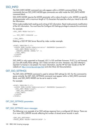 SSO_INFO 
The SSO_INFO MODE command can only appear within a LOGIN command block. Only 
commands that are SSO_INFO MODE-type commands are valid inside the SSO_INFO MODE 
command block. 
SSO_INFO MODE requires the MODE parameter with a value of read or write. MODE is a specific 
string parameter with a maximum length of 10 characters that specifies what you intend to do with 
the information. 
Write mode enables both reading and writing of iLO information. Read mode prevents modification 
of the iLO information. You must have the Configure iLO Settings privilege to execute this command. 
For example: 
<SSO_INFO MODE="write"> 
……… SSO_INFO commands ……… 
</SSO_INFO> 
Deleting a SSO HP SIM Server Record by index number example: 
<RIBCL VERSION="2.0"> 
<LOGIN USER_LOGIN="Administrator" PASSWORD="password"> 
<SSO_INFO MODE="write"> 
<DELETE_SERVER INDEX="6" /> 
</SSO_INFO> 
</LOGIN> 
</RIBCL> 
SSO_INFO is only supported on licensed, iLO 3 v1.05 and later firmware. If iLO 3 is not licensed, 
you can still modify these settings. iLO 3 does not return an error. However, any SSO attempt is 
rejected if a license is not present. For more information, see the HP iLO User Guide on the HP 
website at: http://www.hp.com/go/ilo3 and click More iLO Documentation. 
GET_SSO_SETTINGS 
The GET_SSO_SETTINGS command is used to retrieve SSO settings for iLO. For this command to 
parse correctly, the GET_SSO_SETTINGS command must appear within a SSO_INFO command 
block, and SSO_INFO MODE can be set to read or write. 
For example: 
<RIBCL VERSION="2.0"> 
<LOGIN USER_LOGIN="Administrator" PASSWORD="password"> 
<SSO_INFO MODE="read"> 
<GET_SSO_SETTINGS/> 
</SSO_INFO> 
</LOGIN> 
</RIBCL> 
GET_SSO_SETTINGS parameters 
None 
GET_SSO_SETTINGS return messages 
The following is an example of an SSO settings response from a configured iLO device. There are 
0 or more SSO_SERVER records reflecting the number of stored server records in each. 
<GET_SSO_SETTINGS> 
<TRUST_MODE VALUE="CERTIFICATE" /> 
130 RIBCL XML Scripting Language 
 
