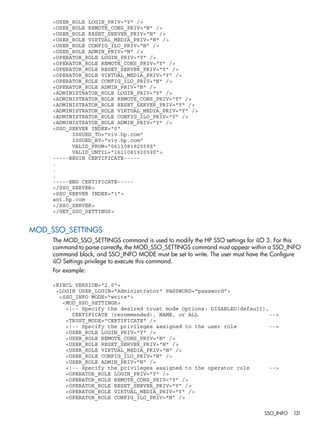 <USER_ROLE LOGIN_PRIV="Y" /> 
<USER_ROLE REMOTE_CONS_PRIV="N" /> 
<USER_ROLE RESET_SERVER_PRIV="N" /> 
<USER_ROLE VIRTUAL_MEDIA_PRIV="N" /> 
<USER_ROLE CONFIG_ILO_PRIV="N" /> 
<USER_ROLE ADMIN_PRIV="N" /> 
<OPERATOR_ROLE LOGIN_PRIV="Y" /> 
<OPERATOR_ROLE REMOTE_CONS_PRIV="Y" /> 
<OPERATOR_ROLE RESET_SERVER_PRIV="Y" /> 
<OPERATOR_ROLE VIRTUAL_MEDIA_PRIV="Y" /> 
<OPERATOR_ROLE CONFIG_ILO_PRIV="N" /> 
<OPERATOR_ROLE ADMIN_PRIV="N" /> 
<ADMINISTRATOR_ROLE LOGIN_PRIV="Y" /> 
<ADMINISTRATOR_ROLE REMOTE_CONS_PRIV="Y" /> 
<ADMINISTRATOR_ROLE RESET_SERVER_PRIV="Y" /> 
<ADMINISTRATOR_ROLE VIRTUAL_MEDIA_PRIV="Y" /> 
<ADMINISTRATOR_ROLE CONFIG_ILO_PRIV="Y" /> 
<ADMINISTRATOR_ROLE ADMIN_PRIV="Y" /> 
<SSO_SERVER INDEX="0" 
ISSUED_TO="viv.hp.com" 
ISSUED_BY="viv.hp.com" 
VALID_FROM="061108192059Z" 
VALID_UNTIL="161108192059Z"> 
-----BEGIN CERTIFICATE----- 
. 
. 
. 
-----END CERTIFICATE----- 
</SSO_SERVER> 
<SSO_SERVER INDEX="1"> 
ant.hp.com 
</SSO_SERVER> 
</GET_SSO_SETTINGS> 
MOD_SSO_SETTINGS 
The MOD_SSO_SETTINGS command is used to modify the HP SSO settings for iLO 3. For this 
command to parse correctly, the MOD_SSO_SETTINGS command must appear within a SSO_INFO 
command block, and SSO_INFO MODE must be set to write. The user must have the Configure 
iLO Settings privilege to execute this command. 
For example: 
<RIBCL VERSION="2.0"> 
<LOGIN USER_LOGIN="Administrator" PASSWORD="password"> 
<SSO_INFO MODE="write"> 
<MOD_SSO_SETTINGS> 
<!-- Specify the desired trust mode Options: DISABLED(default), 
CERTIFICATE (recommended), NAME, or ALL --> 
<TRUST_MODE="CERTIFICATE" /> 
<!-- Specify the privileges assigned to the user role --> 
<USER_ROLE LOGIN_PRIV="Y" /> 
<USER_ROLE REMOTE_CONS_PRIV="N" /> 
<USER_ROLE RESET_SERVER_PRIV="N" /> 
<USER_ROLE VIRTUAL_MEDIA_PRIV="N" /> 
<USER_ROLE CONFIG_ILO_PRIV="N" /> 
<USER_ROLE ADMIN_PRIV="N" /> 
<!-- Specify the privileges assigned to the operator role --> 
<OPERATOR_ROLE LOGIN_PRIV="Y" /> 
<OPERATOR_ROLE REMOTE_CONS_PRIV="Y" /> 
<OPERATOR_ROLE RESET_SERVER_PRIV="Y" /> 
<OPERATOR_ROLE VIRTUAL_MEDIA_PRIV="Y" /> 
<OPERATOR_ROLE CONFIG_ILO_PRIV="N" /> 
SSO_INFO 131 
 