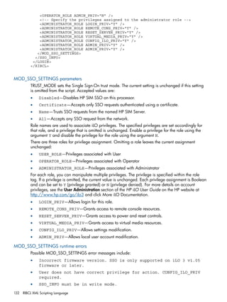 <OPERATOR_ROLE ADMIN_PRIV="N" /> 
<!-- Specify the privileges assigned to the administrator role --> 
<ADMINISTRATOR_ROLE LOGIN_PRIV="Y" /> 
<ADMINISTRATOR_ROLE REMOTE_CONS_PRIV="Y" /> 
<ADMINISTRATOR_ROLE RESET_SERVER_PRIV="Y" /> 
<ADMINISTRATOR_ROLE VIRTUAL_MEDIA_PRIV="Y" /> 
<ADMINISTRATOR_ROLE CONFIG_ILO_PRIV="Y" /> 
<ADMINISTRATOR_ROLE ADMIN_PRIV="Y" /> 
<ADMINISTRATOR_ROLE ADMIN_PRIV="Y" /> 
</MOD_SSO_SETTINGS> 
</SSO_INFO> 
</LOGIN> 
</RIBCL> 
MOD_SSO_SETTINGS parameters 
TRUST_MODE sets the Single Sign-On trust mode. The current setting is unchanged if this setting 
is omitted from the script. Accepted values are: 
• Disabled—Disables HP SIM SSO on this processor. 
• Certificate—Accepts only SSO requests authenticated using a certificate. 
• Name—Trusts SSO requests from the named HP SIM Server. 
• All—Accepts any SSO request from the network. 
Role names are used to associate iLO privileges. The specified privileges are set accordingly for 
that role, and a privilege that is omitted is unchanged. Enable a privilege for the role using the 
argument Y and disable the privilege for the role using the argument N. 
There are three roles for privilege assignment. Omitting a role leaves the current assignment 
unchanged: 
• USER_ROLE—Privileges associated with User 
• OPERATOR_ROLE—Privileges associated with Operator 
• ADMINISTRATOR_ROLE—Privileges associated with Administrator 
For each role, you can manipulate multiple privileges. The privilege is specified within the role 
tag. If a privilege is omitted, the current value is unchanged. Each privilege assignment is Boolean 
and can be set to Y (privilege granted) or N (privilege denied). For more details on account 
privileges, see the User Administration section of the HP iLO User Guide on the HP website at 
http://www.hp.com/go/ilo3 and click More iLO Documentation. 
• LOGIN_PRIV—Allows login for this role. 
• REMOTE_CONS_PRIV—Grants access to remote console resources. 
• RESET_SERVER_PRIV—Grants access to power and reset controls. 
• VIRTUAL_MEDIA_PRIV—Grants access to virtual media resources. 
• CONFIG_ILO_PRIV—Allows settings modification. 
• ADMIN_PRIV—Allows local user account modification. 
MOD_SSO_SETTINGS runtime errors 
Possible MOD_SSO_SETTINGS error messages include: 
• Incorrect firmware version. SSO is only supported on iLO 3 v1.05 
firmware or later. 
• User does not have correct privilege for action. CONFIG_ILO_PRIV 
required. 
• SSO_INFO must be in write mode. 
132 RIBCL XML Scripting Language 
 
