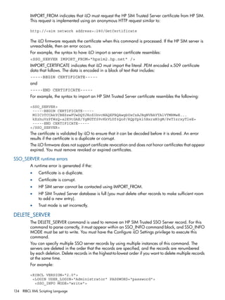 IMPORT_FROM indicates that iLO must request the HP SIM Trusted Server certificate from HP SIM. 
This request is implemented using an anonymous HTTP request similar to: 
http://<sim network address>:280/GetCertificate 
The iLO firmware requests the certificate when this command is processed. If the HP SIM server is 
unreachable, then an error occurs. 
For example, the syntax to have iLO import a server certificate resembles: 
<SSO_SERVER IMPORT_FROM="hpsim2.hp.net" /> 
IMPORT_CERTIFICATE indicates that iLO must import the literal .PEM encoded x.509 certificate 
data that follows. The data is encoded in a block of text that includes: 
-----BEGIN CERTIFICATE----- 
and 
-----END CERTIFICATE----- 
For example, the syntax to import an HP SIM Trusted Server certificate resembles the following: 
<SSO_SERVER> 
-----BEGIN CERTIFICATE----- 
MIIC3TCCAkYCBESzwFUwDQYJKoZIhvcNAQEFBQAwgbUxCzAJBgNVBAYTAlVTMRMwE... 
kXzhuVzPfWzQ+a2E9tGAE/YgNGTfS9vKkVLUf6QoP/RQpYpkl5BxrsN3gM/PeT3zrxyTleE= 
-----END CERTIFICATE----- 
</SSO_SERVER> 
The certificate is validated by iLO to ensure that it can be decoded before it is stored. An error 
results if the certificate is a duplicate or corrupt. 
The iLO firmware does not support certificate revocation and does not honor certificates that appear 
expired. You must remove revoked or expired certificates. 
SSO_SERVER runtime errors 
A runtime error is generated if the: 
• Certificate is a duplicate. 
• Certificate is corrupt. 
• HP SIM server cannot be contacted using IMPORT_FROM. 
• HP SIM Trusted Server database is full (you must delete other records to make sufficient room 
to add a new entry). 
• Trust mode is set incorrectly. 
DELETE_SERVER 
The DELETE_SERVER command is used to remove an HP SIM Trusted SSO Server record. For this 
command to parse correctly, it must appear within an SSO_INFO command block, and SSO_INFO 
MODE must be set to write. You must have the Configure iLO Settings privilege to execute this 
command. 
You can specify multiple SSO server records by using multiple instances of this command. The 
servers are deleted in the order that the records are specified, and the records are renumbered 
by each deletion. Delete records in the highest-to-lowest order if you want to delete multiple records 
at the same time. 
For example: 
<RIBCL VERSION="2.0"> 
<LOGIN USER_LOGIN="Administrator" PASSWORD="password"> 
<SSO_INFO MODE="write"> 
134 RIBCL XML Scripting Language 
 