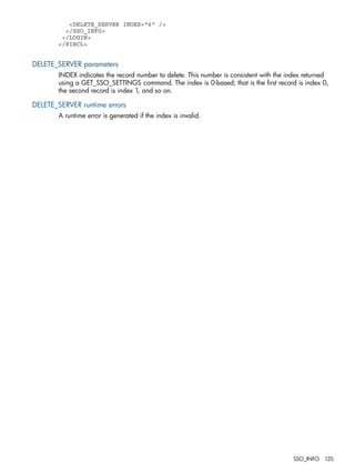 <DELETE_SERVER INDEX="6" /> 
</SSO_INFO> 
</LOGIN> 
</RIBCL> 
DELETE_SERVER parameters 
INDEX indicates the record number to delete. This number is consistent with the index returned 
using a GET_SSO_SETTINGS command. The index is 0-based; that is the first record is index 0, 
the second record is index 1, and so on. 
DELETE_SERVER runtime errors 
A runtime error is generated if the index is invalid. 
SSO_INFO 135 
 