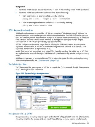 Using PuTTY 
• To start a PuTTY session, double-click the PuTTY icon in the directory where PuTTY is installed. 
• To start a PuTTY session from the command line, do the following: 
Start a connection to a server called host by entering: 
putty.exe [-ssh | -rlogin | -raw] [user@]host 
◦ 
◦ Start an existing saved session called sessionname by entering: 
putty.exe -load session name 
SSH key authorization 
SSH key-based authentication enables HP SIM to connect to LOM devices through SSH and be 
authenticated and authorized to perform administrative-level tasks. The CLP is utilized to perform 
tasks. HP SIM can perform these tasks on multiple LOM devices nearly simultaneously, at scheduled 
times. HP SIM provides a menu-driven interface to manage and configure multiple targets. 
Enhancements to HP SIM are provided by tool definition files. 
HP SIM can perform actions on target devices utilizing an SSH interface that requires private 
key-based authentication. If HP SIM is enabled to integrate more fully with LOM devices, SSH 
key-based authentication is implemented in iLO. 
An HP SIM instance is established as a trusted SSH client by installing the public key in iLO. This 
is completed either manually through a Web-based GUI, or automatically with the mxagentconfig 
utility. 
SSH keys do not need to be created to use SSH in interactive mode. For information about using 
SSH in interactive mode, see “SSH overview” (page 136). 
Tool definition files 
TDEF files extend the menu system of HP SIM to provide the CLP commands that HP SIM transmits 
to iLO 3 through an SSH connection. 
Figure 1 HP Systems Insight Manager menus 
Mxagentconfig utility 
Mxagentconfig is a utility used to export and install HP SIM public SSH keys into other systems. 
This utility simplifies the process and can install the public key on many systems simultaneously. 
SSH key authorization 137 
 