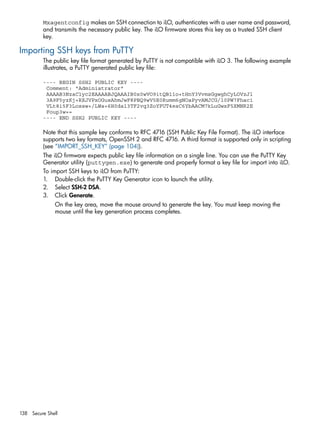 Mxagentconfig makes an SSH connection to iLO, authenticates with a user name and password, 
and transmits the necessary public key. The iLO firmware stores this key as a trusted SSH client 
key. 
Importing SSH keys from PuTTY 
The public key file format generated by PuTTY is not compatible with iLO 3. The following example 
illustrates, a PuTTY generated public key file: 
---- BEGIN SSH2 PUBLIC KEY ---- 
Comment: "Administrator" 
AAAAB3NzaC1yc2EAAAABJQAAAIB0x0wVO9itQB11o+tHnY3VvmsGgwghCyLOVzJl 
3A9F5yzKj+RXJVPxOGusAhmJwF8PBQ9wV5E0Rumm6gNOaPyvAMJCG/l0PW7Fhac1 
VLt8i5F3Lossw+/LWa+6H0da13TF2vq3ZoYFUT4esC6YbAACM7kLuGwxF5XMNR2E 
Foup3w== 
---- END SSH2 PUBLIC KEY ---- 
Note that this sample key conforms to RFC 4716 (SSH Public Key File Format). The iLO interface 
supports two key formats, OpenSSH 2 and RFC 4716. A third format is supported only in scripting 
(see “IMPORT_SSH_KEY” (page 104)). 
The iLO firmware expects public key file information on a single line. You can use the PuTTY Key 
Generator utility (puttygen.exe) to generate and properly format a key file for import into iLO. 
To import SSH keys to iLO from PuTTY: 
1. Double-click the PuTTY Key Generator icon to launch the utility. 
2. Select SSH-2 DSA. 
3. Click Generate. 
On the key area, move the mouse around to generate the key. You must keep moving the 
mouse until the key generation process completes. 
138 Secure Shell 
 