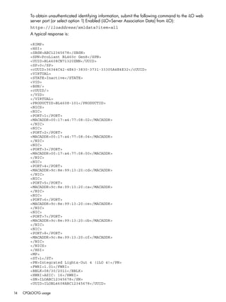 To obtain unauthenticated identifying information, submit the following command to the iLO web 
server port (or select option 1) Enabled (iLO+Server Association Data) from iLO): 
https://iloaddress/xmldata?item=all 
A typical response is: 
<RIMP> 
<HSI> 
<SBSN>ABC12345678</SBSN> 
<SPN>ProLiant BL460c Gen8</SPN> 
<UUID>BL4608CN71320ZNN</UUID> 
<SP>0</SP> 
<cUUID>36344C42-4E43-3830-3731-33305A4E4E32</cUUID> 
<VIRTUAL> 
<STATE>Inactive</STATE> 
<VID> 
<BSN/> 
<cUUID/> 
</VID> 
</VIRTUAL> 
<PRODUCTID>BL4608-101</PRODUCTID> 
<NICS> 
<NIC> 
<PORT>1</PORT> 
<MACADDR>00:17:a4:77:08:02</MACADDR> 
</NIC> 
<NIC> 
<PORT>2</PORT> 
<MACADDR>00:17:a4:77:08:04</MACADDR> 
</NIC> 
<NIC> 
<PORT>3</PORT> 
<MACADDR>00:17:a4:77:08:00</MACADDR> 
</NIC> 
<NIC> 
<PORT>4</PORT> 
<MACADDR>9c:8e:99:13:20:cd</MACADDR> 
</NIC> 
<NIC> 
<PORT>5</PORT> 
<MACADDR>9c:8e:99:13:20:ca</MACADDR> 
</NIC> 
<NIC> 
<PORT>6</PORT> 
<MACADDR>9c:8e:99:13:20:ce</MACADDR> 
</NIC> 
<NIC> 
<PORT>7</PORT> 
<MACADDR>9c:8e:99:13:20:cb</MACADDR> 
</NIC> 
<NIC> 
<PORT>8</PORT> 
<MACADDR>9c:8e:99:13:20:cf</MACADDR> 
</NIC> 
</NICS> 
</HSI> 
<MP> 
<ST>1</ST> 
<PN>Integrated Lights-Out 4 (iLO 4)</PN> 
<FWRI>1.01</FWRI> 
<BBLK>08/30/2011</BBLK> 
<HWRI>ASIC: 16</HWRI> 
<SN>ILOABC12345678</SN> 
<UUID>ILOBL4608ABC12345678</UUID> 
14 CPQLOCFG usage 
 