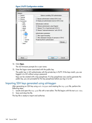 Figure 3 PuTTY Configuration window 
14. Click Open. 
The iLO firmware prompts for a user name. 
15. Enter the logon name associated with the public key. 
The public key in iLO authenticates with the private key in PuTTY. If the keys match, you are 
logged in to iLO without using a password. 
Keys can be created with a key passphrase. If a key passphrase was used to generate the 
public key, you are prompted for the key passphrase before you log in to iLO. 
Importing SSH keys generated using ssh-keygen 
After generating an SSH key using ssh-keygen and creating the key.pub file, perform the 
following steps: 
1. Locate and open the key.pub file with a text editor. The file begins with the text ssh-dsa. 
2. Save and close the file. 
The key file is ready to import and authorize. 
140 Secure Shell 
 
