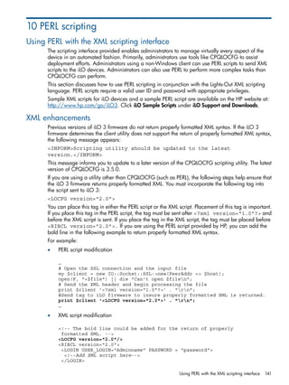 10 PERL scripting 
Using PERL with the XML scripting interface 
The scripting interface provided enables administrators to manage virtually every aspect of the 
device in an automated fashion. Primarily, administrators use tools like CPQLOCFG to assist 
deployment efforts. Administrators using a non-Windows client can use PERL scripts to send XML 
scripts to the iLO devices. Administrators can also use PERL to perform more complex tasks than 
CPQLOCFG can perform. 
This section discusses how to use PERL scripting in conjunction with the Lights-Out XML scripting 
language. PERL scripts require a valid user ID and password with appropriate privileges. 
Sample XML scripts for iLO devices and a sample PERL script are available on the HP website at: 
http://www.hp.com/go/iLO3. Click iLO Sample Scripts under iLO Support and Downloads. 
XML enhancements 
Previous versions of iLO 3 firmware do not return properly formatted XML syntax. If the iLO 3 
firmware determines the client utility does not support the return of properly formatted XML syntax, 
the following message appears: 
<INFORM>Scripting utility should be updated to the latest 
version.</INFORM> 
This message informs you to update to a later version of the CPQLOCFG scripting utility. The latest 
version of CPQLOCFG is 3.5.0. 
If you are using a utility other than CPQLOCFG (such as PERL), the following steps help ensure that 
the iLO 3 firmware returns properly formatted XML. You must incorporate the following tag into 
the script sent to iLO 3: 
<LOCFG version="2.0"> 
You can place this tag in either the PERL script or the XML script. Placement of this tag is important. 
If you place this tag in the PERL script, the tag must be sent after <?xml version="1.0"?> and 
before the XML script is sent. If you place the tag in the XML script, the tag must be placed before 
<RIBCL version="2.0">. If you are using the PERL script provided by HP, you can add the 
bold line in the following example to return properly formatted XML syntax. 
For example: 
• PERL script modification 
… 
# Open the SSL connection and the input file 
my $client = new IO::Socket::SSL->new(PeerAddr => $host); 
open(F, "<$file") || die "Can't open $filen"; 
# Send the XML header and begin processing the file 
print $client '<?xml version="1.0"?>' . "rn"; 
#Send tag to iLO firmware to insure properly formatted XML is returned. 
print $client '<LOCFG version="2.0">' . "rn"; 
… 
• XML script modification 
<!-- The bold line could be added for the return of properly 
formatted XML. --> 
<LOCFG version="2.0"/> 
<RIBCL version="2.0"> 
<LOGIN USER_LOGIN="Adminname" PASSWORD = "password"> 
<!--Add XML script here--> 
</LOGIN> 
Using PERL with the XML scripting interface 141 
 